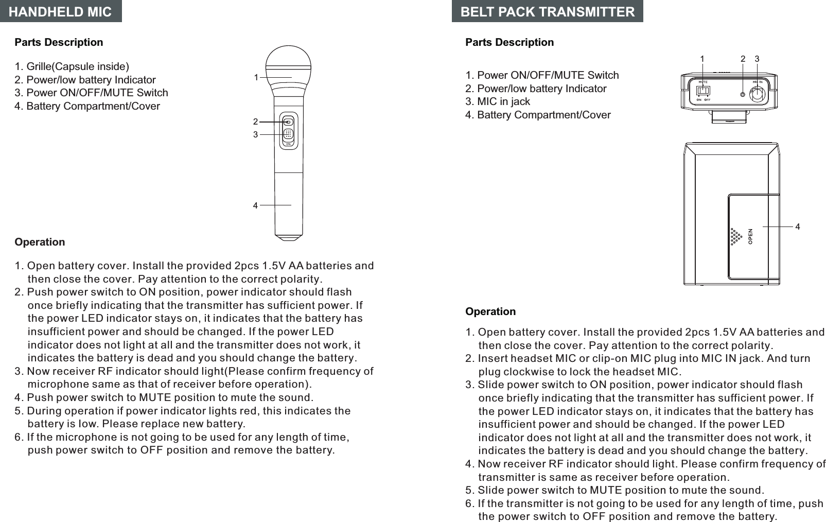 14OperationParts DescriptionBELT PACK TRANSMITTER23Parts DescriptionHANDHELD MIC1. Grille(Capsule inside)2. Power/low battery Indicator3. Power ON/OFF/MUTE Switch4. Battery Compartment/Cover14Operation231. Open battery cover. Install the provided 2pcs 1.5V AA batteries and then close the cover. Pay attention to the correct polarity.Push power switch to ON position, power indicator should flash once briefly indicating that the transmitter has sufficient power. If the power LED indicator stays on, it indicates that the battery has insufficient power and should be changed. If the power LED indicator does not light at all and the transmitter does not work, it indicates the battery is dead and you should change the battery.If the microphone is not going to be used for any length of time, push power switch to OFF position and remove the battery.2. 3. Now receiver RF indicator should light(Please confirm frequency of microphone same as that of receiver before operation).4. Push power switch to MUTE position to mute the sound.5. During operation if power indicator lights red, this indicates the battery is Iow. Please replace new battery.6. 1. Open battery cover. Install the provided 2pcs 1.5V AA batteries and then close the cover. Pay attention to the correct polarity.2. Insert headset MIC or clip-on MIC plug into MIC IN jack. And turn plug clockwise to lock the headset MIC.3. Slide power switch to ON position, power indicator should flash once briefly indicating that the transmitter has sufficient power. If the power LED indicator stays on, it indicates that the battery has insufficient power and should be changed. If the power LED indicator does not light at all and the transmitter does not work, it indicates the battery is dead and you should change the battery.5. Slide power switch to MUTE position to mute the sound.6. If the transmitter is not going to be used for any length of time, push the power switch to OFF position and remove the battery.4. Now receiver RF indicator should light. Please confirm frequency of transmitter is same as receiver before operation.1. Power ON/OFF/MUTE Switch2. Power/low battery Indicator3. MIC in jack4. Battery Compartment/Cover