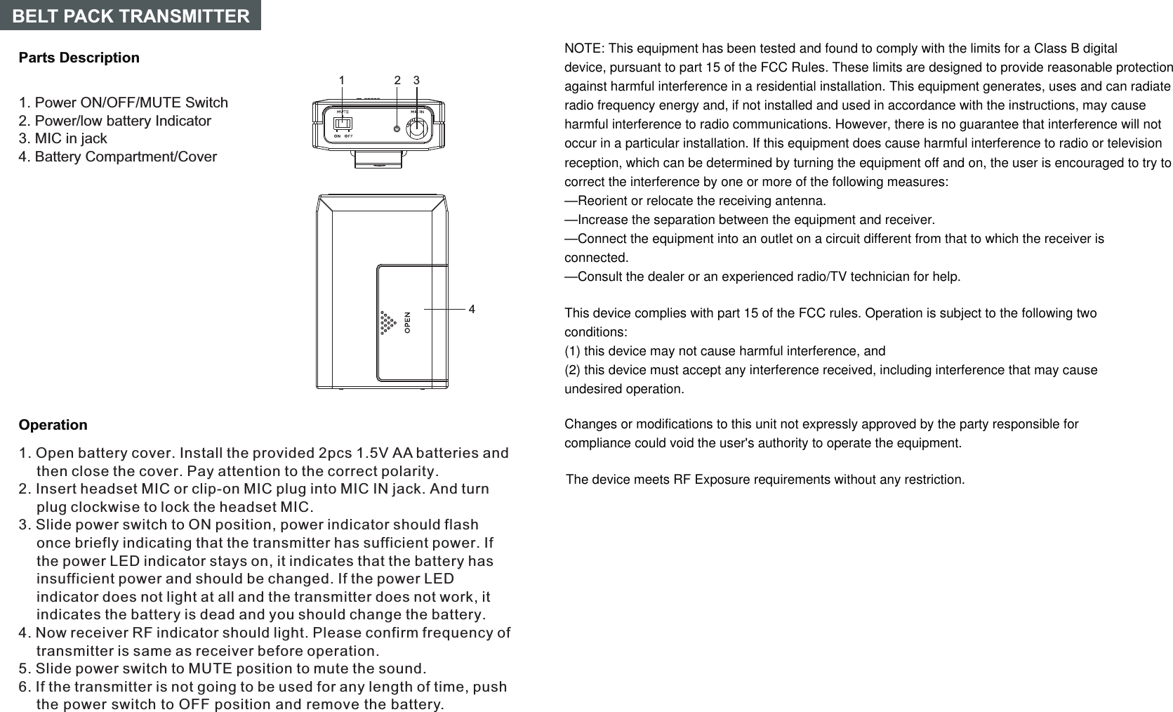 14OperationParts DescriptionBELT PACK TRANSMITTER231. Open battery cover. Install the provided 2pcs 1.5V AA batteries and then close the cover. Pay attention to the correct polarity.2. Insert headset MIC or clip-on MIC plug into MIC IN jack. And turn plug clockwise to lock the headset MIC.3. Slide power switch to ON position, power indicator should flash once briefly indicating that the transmitter has sufficient power. If the power LED indicator stays on, it indicates that the battery has insufficient power and should be changed. If the power LED indicator does not light at all and the transmitter does not work, it indicates the battery is dead and you should change the battery.5. Slide power switch to MUTE position to mute the sound.6. If the transmitter is not going to be used for any length of time, push the power switch to OFF position and remove the battery.4. Now receiver RF indicator should light. Please confirm frequency of transmitter is same as receiver before operation.1. Power ON/OFF/MUTE Switch2. Power/low battery Indicator3. MIC in jack4. Battery Compartment/CoverNOTE: This equipment has been tested and found to comply with the limits for a Class B digitaldevice, pursuant to part 15 of the FCC Rules. These limits are designed to provide reasonable protectionagainst harmful interference in a residential installation. This equipment generates, uses and can radiateradio frequency energy and, if not installed and used in accordance with the instructions, may causeharmful interference to radio communications. However, there is no guarantee that interference will notoccur in a particular installation. If this equipment does cause harmful interference to radio or televisionreception, which can be determined by turning the equipment off and on, the user is encouraged to try tocorrect the interference by one or more of the following measures:—Reorient or relocate the receiving antenna.—Increase the separation between the equipment and receiver.—Connect the equipment into an outlet on a circuit different from that to which the receiver isconnected.—Consult the dealer or an experienced radio/TV technician for help.This device complies with part 15 of the FCC rules. Operation is subject to the following twoconditions:(1) this device may not cause harmful interference, and(2) this device must accept any interference received, including interference that may causeundesired operation.Changes or modifications to this unit not expressly approved by the party responsible forcompliance could void the user&apos;s authority to operate the equipment.The device meets RF Exposure requirements without any restriction.