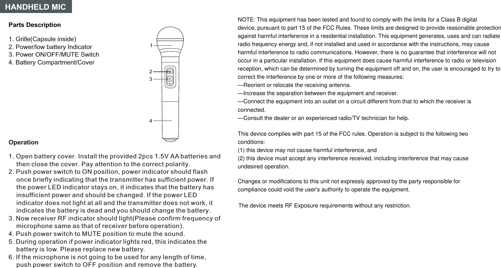 Parts DescriptionHANDHELD MIC1. Grille(Capsule inside)2. Power/low battery Indicator3. Power ON/OFF/MUTE Switch4. Battery Compartment/Cover14Operation231. Open battery cover. Install the provided 2pcs 1.5V AA batteries and then close the cover. Pay attention to the correct polarity.Push power switch to ON position, power indicator should flash once briefly indicating that the transmitter has sufficient power. If the power LED indicator stays on, it indicates that the battery has insufficient power and should be changed. If the power LED indicator does not light at all and the transmitter does not work, it indicates the battery is dead and you should change the battery.If the microphone is not going to be used for any length of time, push power switch to OFF position and remove the battery.2. 3. Now receiver RF indicator should light(Please confirm frequency of microphone same as that of receiver before operation).4. Push power switch to MUTE position to mute the sound.5. During operation if power indicator lights red, this indicates the battery is Iow. Please replace new battery.6. NOTE: This equipment has been tested and found to comply with the limits for a Class B digitaldevice, pursuant to part 15 of the FCC Rules. These limits are designed to provide reasonable protectionagainst harmful interference in a residential installation. This equipment generates, uses and can radiateradio frequency energy and, if not installed and used in accordance with the instructions, may causeharmful interference to radio communications. However, there is no guarantee that interference will notoccur in a particular installation. If this equipment does cause harmful interference to radio or televisionreception, which can be determined by turning the equipment off and on, the user is encouraged to try tocorrect the interference by one or more of the following measures:—Reorient or relocate the receiving antenna.—Increase the separation between the equipment and receiver.—Connect the equipment into an outlet on a circuit different from that to which the receiver isconnected.—Consult the dealer or an experienced radio/TV technician for help.This device complies with part 15 of the FCC rules. Operation is subject to the following twoconditions:(1) this device may not cause harmful interference, and(2) this device must accept any interference received, including interference that may causeundesired operation.Changes or modifications to this unit not expressly approved by the party responsible forcompliance could void the user&apos;s authority to operate the equipment.The device meets RF Exposure requirements without any restriction.