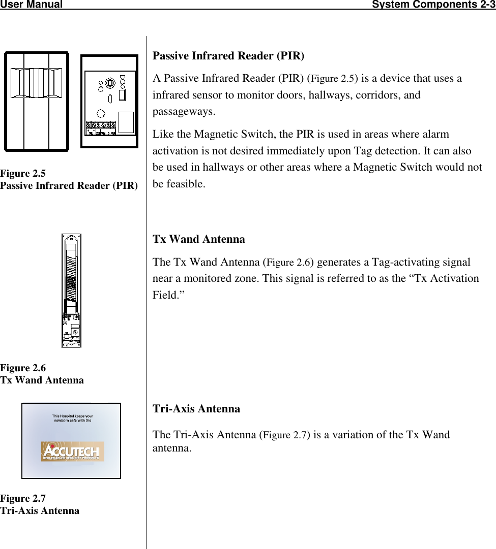 User Manual                                                                                                         System Components 2-3                            Figure 2.5 Passive Infrared Reader (PIR) Passive Infrared Reader (PIR) A Passive Infrared Reader (PIR) (Figure 2.5) is a device that uses a infrared sensor to monitor doors, hallways, corridors, and passageways.  Like the Magnetic Switch, the PIR is used in areas where alarm activation is not desired immediately upon Tag detection. It can also be used in hallways or other areas where a Magnetic Switch would not be feasible.   Figure 2.6 Tx Wand Antenna Tx Wand Antenna The Tx Wand Antenna (Figure 2.6) generates a Tag-activating signal near a monitored zone. This signal is referred to as the “Tx Activation Field.”     Figure 2.7  Tri-Axis Antenna Tri-Axis Antenna The Tri-Axis Antenna (Figure 2.7) is a variation of the Tx Wand antenna.     