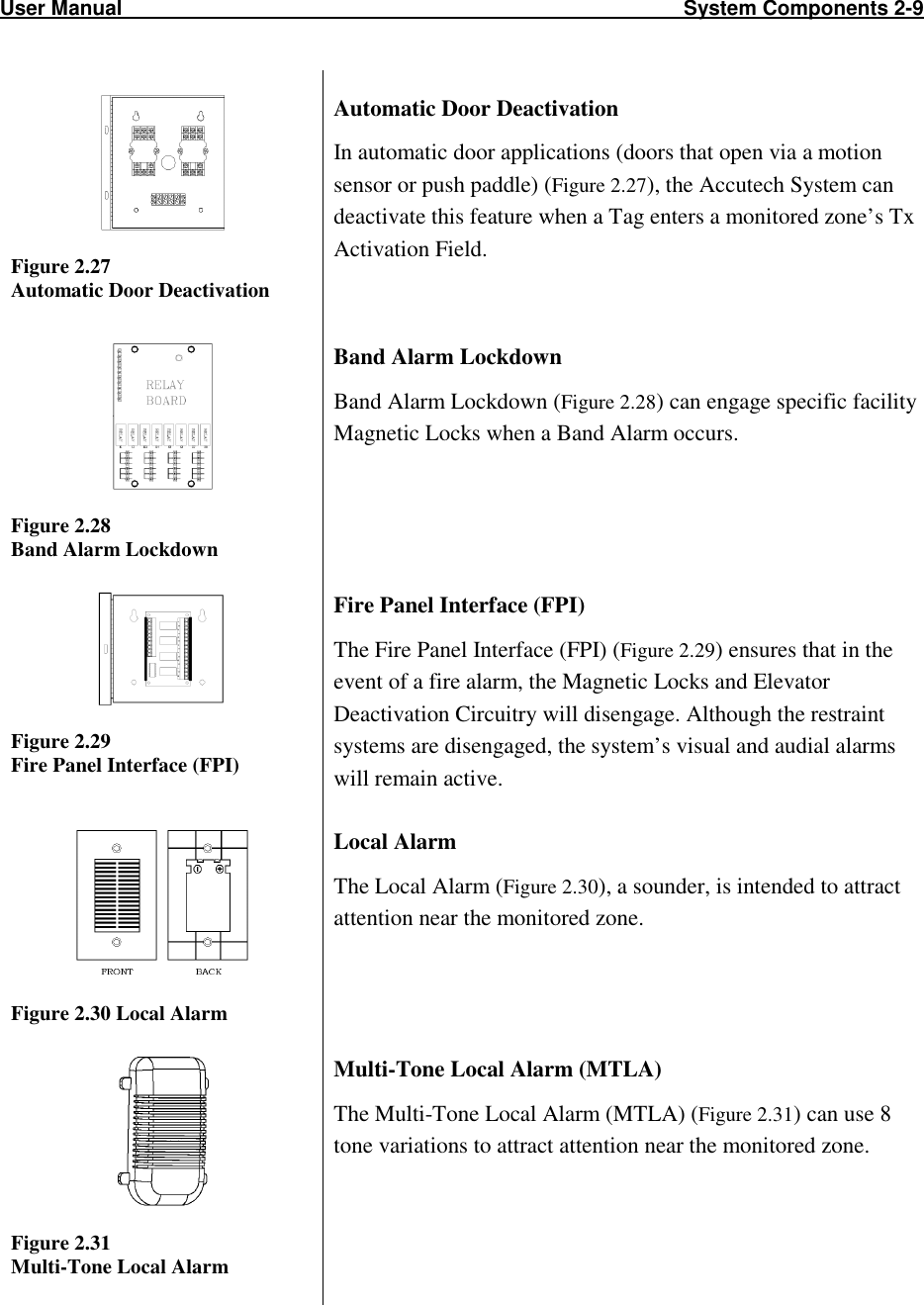 User Manual                                                                                                  System Components 2-9                             Figure 2.27  Automatic Door Deactivation Automatic Door Deactivation In automatic door applications (doors that open via a motion sensor or push paddle) (Figure 2.27), the Accutech System can deactivate this feature when a Tag enters a monitored zone’s Tx Activation Field.   Figure 2.28 Band Alarm Lockdown Band Alarm Lockdown Band Alarm Lockdown (Figure 2.28) can engage specific facility Magnetic Locks when a Band Alarm occurs.    Figure 2.29 Fire Panel Interface (FPI) Fire Panel Interface (FPI) The Fire Panel Interface (FPI) (Figure 2.29) ensures that in the event of a fire alarm, the Magnetic Locks and Elevator Deactivation Circuitry will disengage. Although the restraint systems are disengaged, the system’s visual and audial alarms will remain active.  Figure 2.30 Local Alarm Local Alarm The Local Alarm (Figure 2.30), a sounder, is intended to attract attention near the monitored zone.   Figure 2.31 Multi-Tone Local Alarm Multi-Tone Local Alarm (MTLA) The Multi-Tone Local Alarm (MTLA) (Figure 2.31) can use 8 tone variations to attract attention near the monitored zone.     