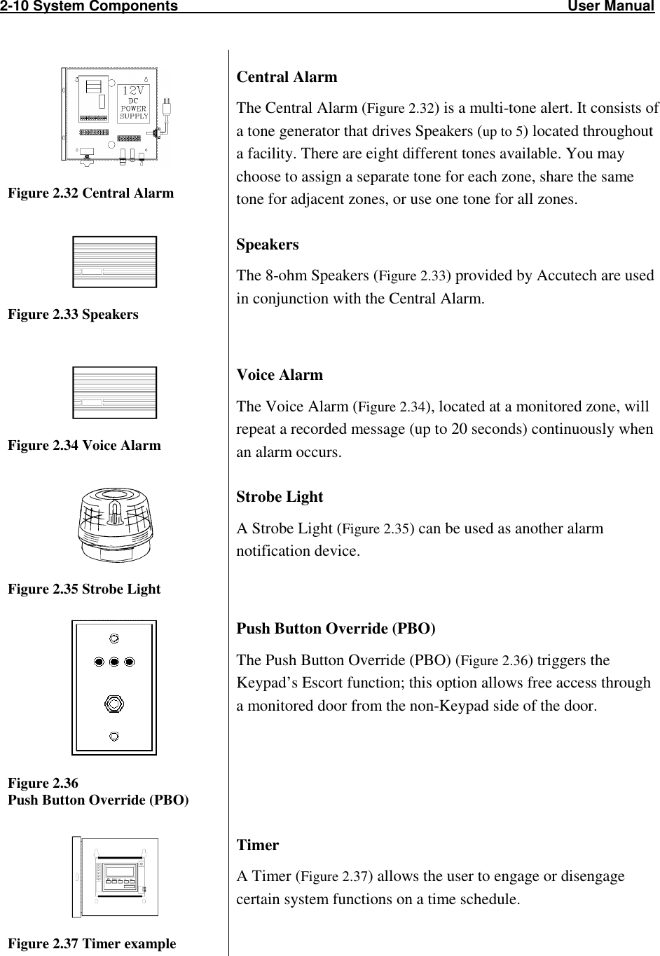 2-10 System Components                                                                                                User Manual                             Figure 2.32 Central Alarm Central Alarm The Central Alarm (Figure 2.32) is a multi-tone alert. It consists of a tone generator that drives Speakers (up to 5) located throughout a facility. There are eight different tones available. You may choose to assign a separate tone for each zone, share the same tone for adjacent zones, or use one tone for all zones.   Figure 2.33 Speakers Speakers The 8-ohm Speakers (Figure 2.33) provided by Accutech are used in conjunction with the Central Alarm.   Figure 2.34 Voice Alarm Voice Alarm The Voice Alarm (Figure 2.34), located at a monitored zone, will repeat a recorded message (up to 20 seconds) continuously when an alarm occurs.  Figure 2.35 Strobe Light Strobe Light A Strobe Light (Figure 2.35) can be used as another alarm notification device.     Figure 2.36 Push Button Override (PBO) Push Button Override (PBO) The Push Button Override (PBO) (Figure 2.36) triggers the Keypad’s Escort function; this option allows free access through a monitored door from the non-Keypad side of the door.     Figure 2.37 Timer example Timer  A Timer (Figure 2.37) allows the user to engage or disengage certain system functions on a time schedule.  
