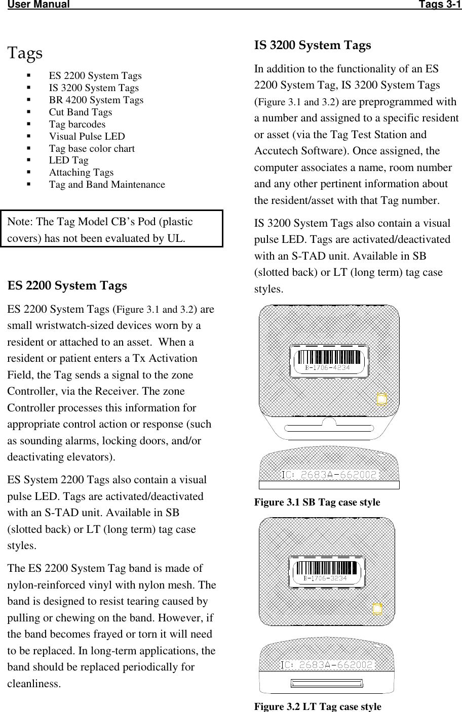 User Manual                                                                                                                       Tags 3-1 Tags  ES 2200 System Tags  IS 3200 System Tags  BR 4200 System Tags  Cut Band Tags  Tag barcodes  Visual Pulse LED  Tag base color chart  LED Tag  Attaching Tags  Tag and Band Maintenance  Note: The Tag Model CB’s Pod (plastic covers) has not been evaluated by UL.  ES 2200 System Tags ES 2200 System Tags (Figure 3.1 and 3.2) are small wristwatch-sized devices worn by a resident or attached to an asset.  When a resident or patient enters a Tx Activation Field, the Tag sends a signal to the zone Controller, via the Receiver. The zone Controller processes this information for appropriate control action or response (such as sounding alarms, locking doors, and/or deactivating elevators).  ES System 2200 Tags also contain a visual pulse LED. Tags are activated/deactivated with an S-TAD unit. Available in SB (slotted back) or LT (long term) tag case styles. The ES 2200 System Tag band is made of nylon-reinforced vinyl with nylon mesh. The band is designed to resist tearing caused by pulling or chewing on the band. However, if the band becomes frayed or torn it will need to be replaced. In long-term applications, the band should be replaced periodically for cleanliness.IS 3200 System Tags In addition to the functionality of an ES 2200 System Tag, IS 3200 System Tags (Figure 3.1 and 3.2) are preprogrammed with a number and assigned to a specific resident or asset (via the Tag Test Station and Accutech Software). Once assigned, the computer associates a name, room number and any other pertinent information about the resident/asset with that Tag number.  IS 3200 System Tags also contain a visual pulse LED. Tags are activated/deactivated with an S-TAD unit. Available in SB (slotted back) or LT (long term) tag case styles.  Figure 3.1 SB Tag case style  Figure 3.2 LT Tag case style