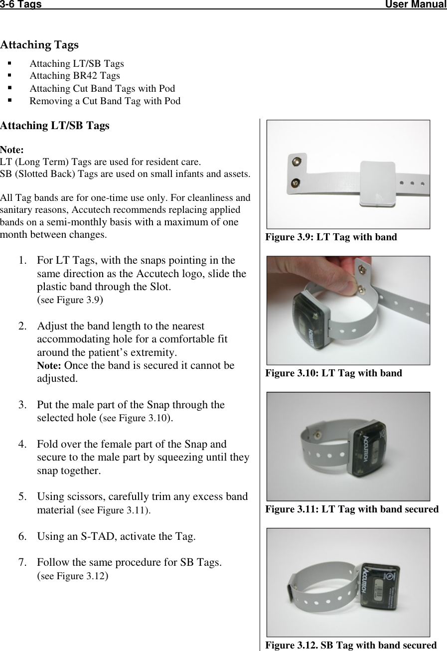 3-6 Tags                                                                                                                       User Manual  Attaching Tags  Attaching LT/SB Tags  Attaching BR42 Tags  Attaching Cut Band Tags with Pod  Removing a Cut Band Tag with Pod  Attaching LT/SB Tags  Note:  LT (Long Term) Tags are used for resident care. SB (Slotted Back) Tags are used on small infants and assets.  All Tag bands are for one-time use only. For cleanliness and sanitary reasons, Accutech recommends replacing applied bands on a semi-monthly basis with a maximum of one month between changes.  1. For LT Tags, with the snaps pointing in the same direction as the Accutech logo, slide the plastic band through the Slot. (see Figure 3.9)  2. Adjust the band length to the nearest accommodating hole for a comfortable fit around the patient’s extremity. Note: Once the band is secured it cannot be adjusted.  3. Put the male part of the Snap through the selected hole (see Figure 3.10).  4. Fold over the female part of the Snap and secure to the male part by squeezing until they snap together.  5. Using scissors, carefully trim any excess band material (see Figure 3.11).  6. Using an S-TAD, activate the Tag.  7. Follow the same procedure for SB Tags.  (see Figure 3.12)   Figure 3.9: LT Tag with band   Figure 3.10: LT Tag with band   Figure 3.11: LT Tag with band secured   Figure 3.12. SB Tag with band secured 