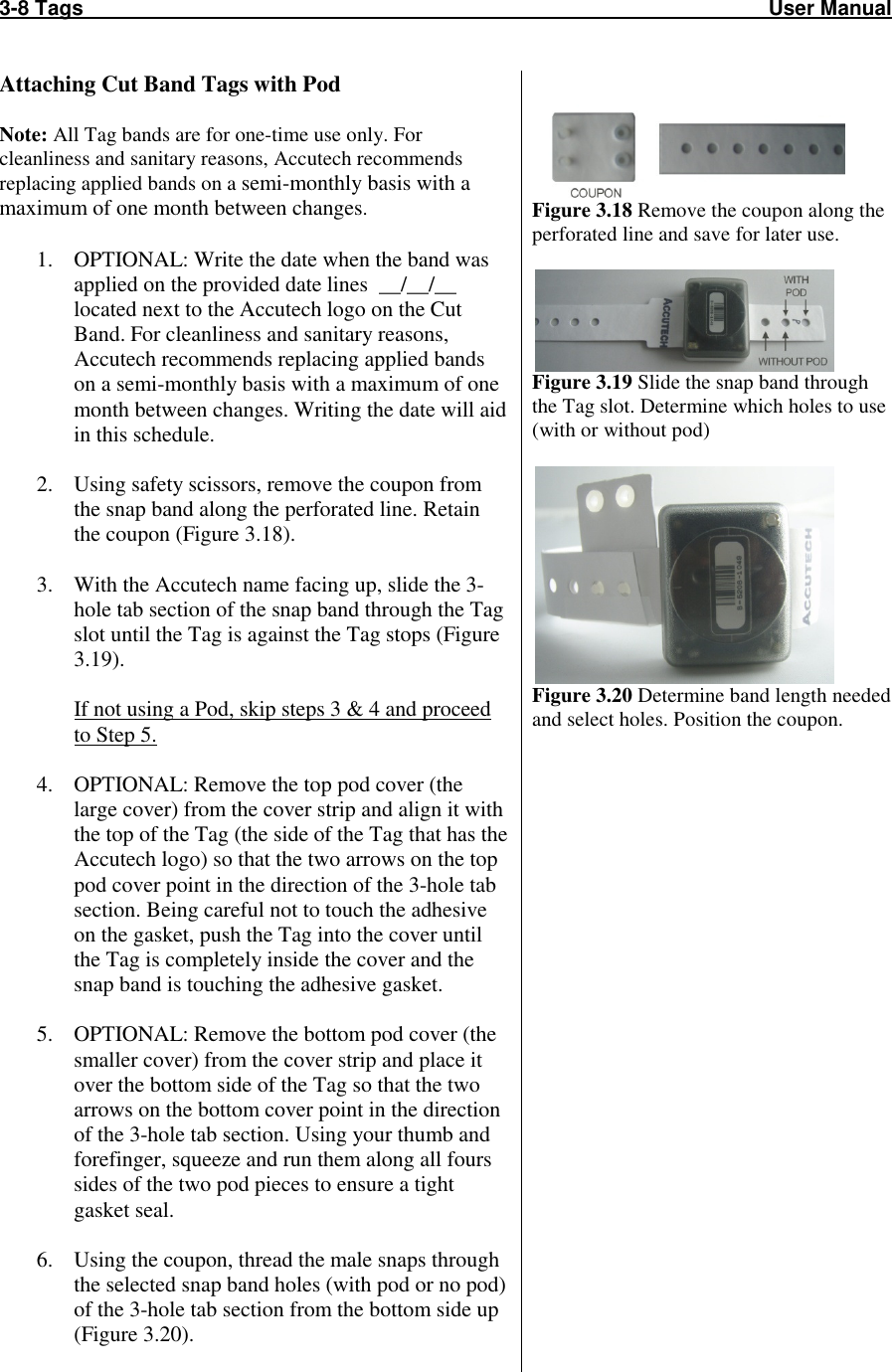 3-8 Tags                                                                                                                       User Manual    Attaching Cut Band Tags with Pod  Note: All Tag bands are for one-time use only. For cleanliness and sanitary reasons, Accutech recommends replacing applied bands on a semi-monthly basis with a maximum of one month between changes.  1. OPTIONAL: Write the date when the band was applied on the provided date lines  __/__/__ located next to the Accutech logo on the Cut Band. For cleanliness and sanitary reasons, Accutech recommends replacing applied bands on a semi-monthly basis with a maximum of one month between changes. Writing the date will aid in this schedule.  2. Using safety scissors, remove the coupon from the snap band along the perforated line. Retain the coupon (Figure 3.18).  3. With the Accutech name facing up, slide the 3-hole tab section of the snap band through the Tag slot until the Tag is against the Tag stops (Figure 3.19).  If not using a Pod, skip steps 3 &amp; 4 and proceed to Step 5.  4. OPTIONAL: Remove the top pod cover (the large cover) from the cover strip and align it with the top of the Tag (the side of the Tag that has the Accutech logo) so that the two arrows on the top pod cover point in the direction of the 3-hole tab section. Being careful not to touch the adhesive on the gasket, push the Tag into the cover until the Tag is completely inside the cover and the snap band is touching the adhesive gasket.  5. OPTIONAL: Remove the bottom pod cover (the smaller cover) from the cover strip and place it over the bottom side of the Tag so that the two arrows on the bottom cover point in the direction of the 3-hole tab section. Using your thumb and forefinger, squeeze and run them along all fours sides of the two pod pieces to ensure a tight gasket seal.  6. Using the coupon, thread the male snaps through the selected snap band holes (with pod or no pod) of the 3-hole tab section from the bottom side up (Figure 3.20).    Figure 3.18 Remove the coupon along the perforated line and save for later use.   Figure 3.19 Slide the snap band through the Tag slot. Determine which holes to use (with or without pod)   Figure 3.20 Determine band length needed and select holes. Position the coupon.                    