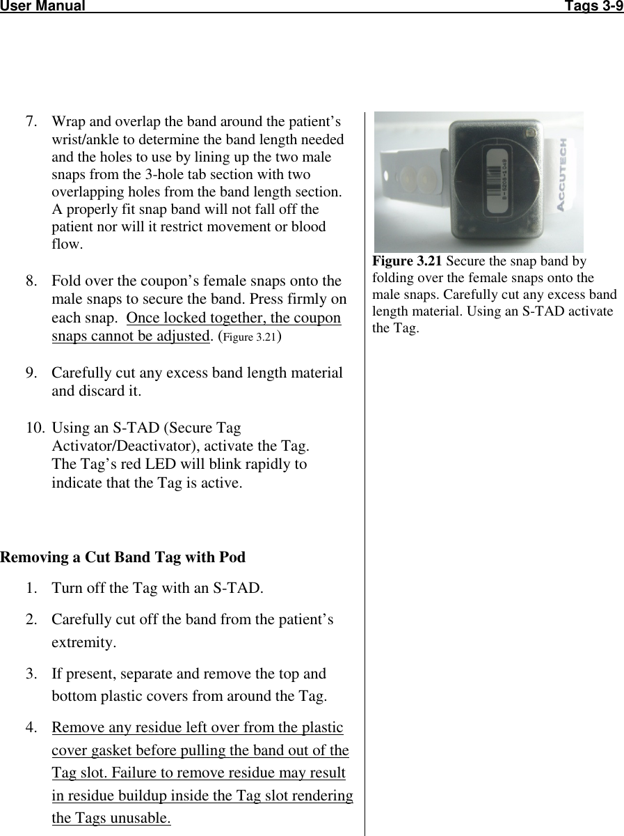 User Manual                                                                                                                       Tags 3-9      7. Wrap and overlap the band around the patient’s wrist/ankle to determine the band length needed and the holes to use by lining up the two male snaps from the 3-hole tab section with two overlapping holes from the band length section. A properly fit snap band will not fall off the patient nor will it restrict movement or blood flow.  8. Fold over the coupon’s female snaps onto the male snaps to secure the band. Press firmly on each snap.  Once locked together, the coupon snaps cannot be adjusted. (Figure 3.21)  9. Carefully cut any excess band length material and discard it.  10. Using an S-TAD (Secure Tag Activator/Deactivator), activate the Tag. The Tag’s red LED will blink rapidly to indicate that the Tag is active.    Figure 3.21 Secure the snap band by folding over the female snaps onto the male snaps. Carefully cut any excess band length material. Using an S-TAD activate the Tag. Removing a Cut Band Tag with Pod  1. Turn off the Tag with an S-TAD. 2. Carefully cut off the band from the patient’s extremity. 3. If present, separate and remove the top and bottom plastic covers from around the Tag. 4. Remove any residue left over from the plastic cover gasket before pulling the band out of the Tag slot. Failure to remove residue may result in residue buildup inside the Tag slot rendering the Tags unusable.  
