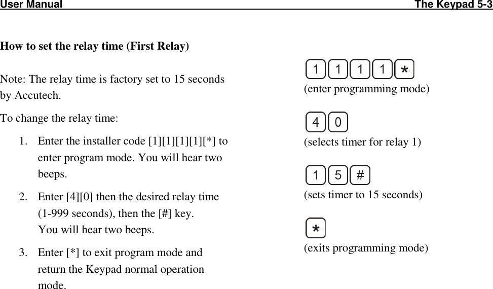 User Manual                                                                                                                        The Keypad 5-3              How to set the relay time (First Relay)  Note: The relay time is factory set to 15 seconds by Accutech. To change the relay time: 1. Enter the installer code [1][1][1][1][*] to enter program mode. You will hear two beeps. 2. Enter [4][0] then the desired relay time (1-999 seconds), then the [#] key.  You will hear two beeps. 3. Enter [*] to exit program mode and return the Keypad normal operation mode.     (enter programming mode)   (selects timer for relay 1)   (sets timer to 15 seconds)   (exits programming mode)    