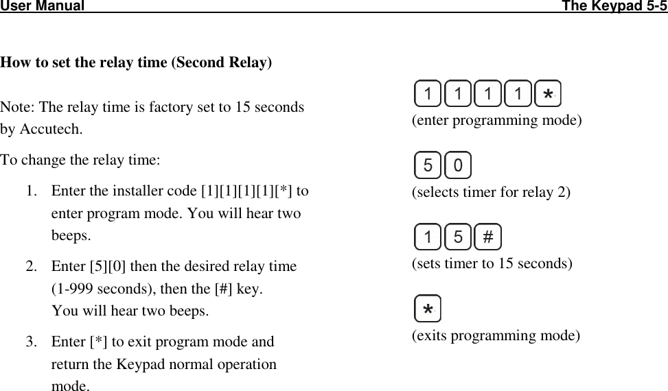 User Manual                                                                                                                        The Keypad 5-5              How to set the relay time (Second Relay)  Note: The relay time is factory set to 15 seconds by Accutech. To change the relay time: 1. Enter the installer code [1][1][1][1][*] to enter program mode. You will hear two beeps. 2. Enter [5][0] then the desired relay time (1-999 seconds), then the [#] key.  You will hear two beeps. 3. Enter [*] to exit program mode and return the Keypad normal operation mode.    (enter programming mode)   (selects timer for relay 2)   (sets timer to 15 seconds)   (exits programming mode)        