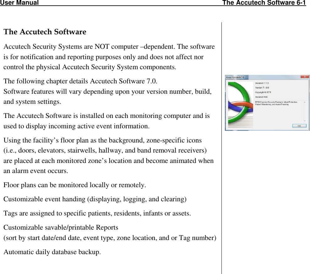 User Manual                                                                                                     The Accutech Software 6-1                                                                                                              The Accutech Software Accutech Security Systems are NOT computer –dependent. The software is for notification and reporting purposes only and does not affect nor control the physical Accutech Security System components. The following chapter details Accutech Software 7.0. Software features will vary depending upon your version number, build, and system settings.  The Accutech Software is installed on each monitoring computer and is used to display incoming active event information.  Using the facility’s floor plan as the background, zone-specific icons  (i.e., doors, elevators, stairwells, hallway, and band removal receivers)  are placed at each monitored zone’s location and become animated when an alarm event occurs.  Floor plans can be monitored locally or remotely. Customizable event handing (displaying, logging, and clearing) Tags are assigned to specific patients, residents, infants or assets. Customizable savable/printable Reports  (sort by start date/end date, event type, zone location, and or Tag number) Automatic daily database backup.          