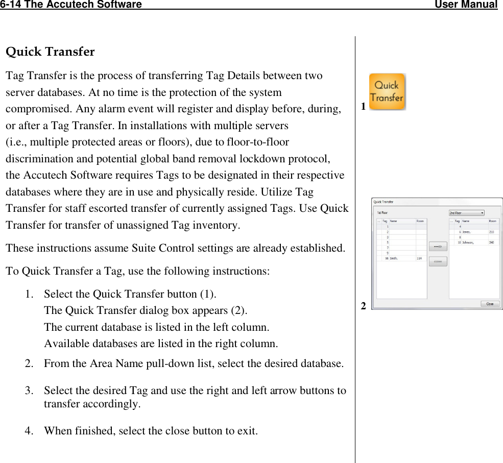 6-14 The Accutech Software                                                                                                   User Manual                                                                                                               Quick Transfer Tag Transfer is the process of transferring Tag Details between two server databases. At no time is the protection of the system compromised. Any alarm event will register and display before, during, or after a Tag Transfer. In installations with multiple servers  (i.e., multiple protected areas or floors), due to floor-to-floor discrimination and potential global band removal lockdown protocol,  the Accutech Software requires Tags to be designated in their respective databases where they are in use and physically reside. Utilize Tag Transfer for staff escorted transfer of currently assigned Tags. Use Quick Transfer for transfer of unassigned Tag inventory.  These instructions assume Suite Control settings are already established. To Quick Transfer a Tag, use the following instructions: 1. Select the Quick Transfer button (1). The Quick Transfer dialog box appears (2).  The current database is listed in the left column. Available databases are listed in the right column. 2. From the Area Name pull-down list, select the desired database.  3. Select the desired Tag and use the right and left arrow buttons to transfer accordingly.    4. When finished, select the close button to exit.        1          2         