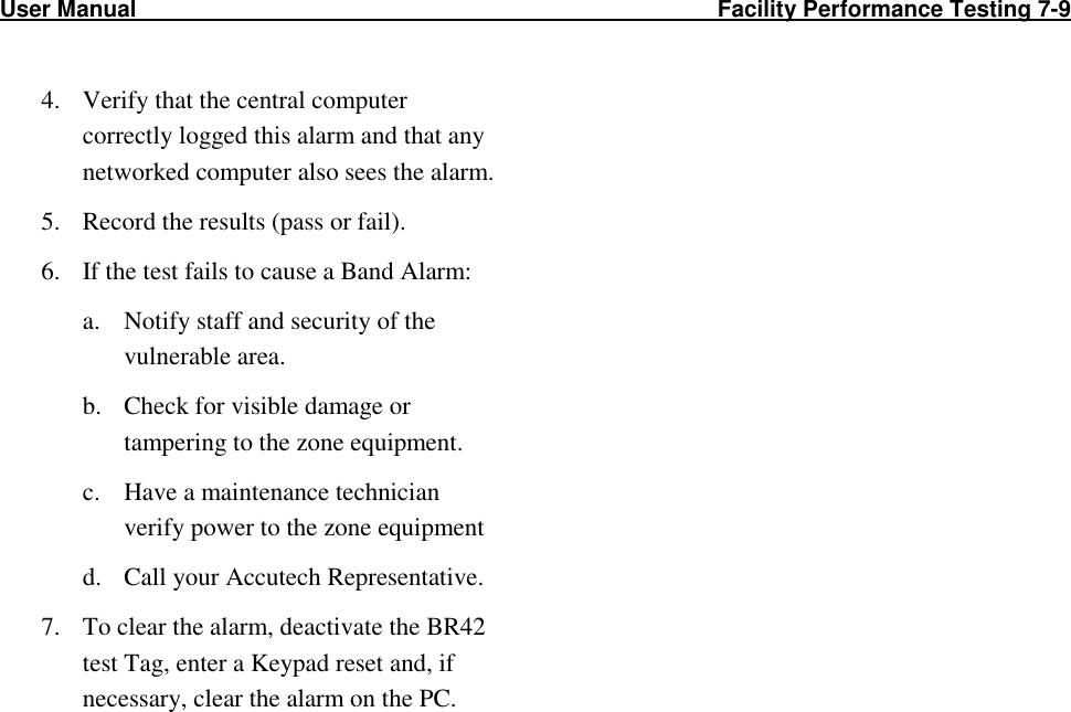 User Manual                                                                                                     Facility Performance Testing 7-9                                                                                          4. Verify that the central computer correctly logged this alarm and that any networked computer also sees the alarm.  5. Record the results (pass or fail). 6. If the test fails to cause a Band Alarm: a. Notify staff and security of the vulnerable area. b. Check for visible damage or tampering to the zone equipment. c. Have a maintenance technician verify power to the zone equipment d. Call your Accutech Representative. 7. To clear the alarm, deactivate the BR42 test Tag, enter a Keypad reset and, if necessary, clear the alarm on the PC. 