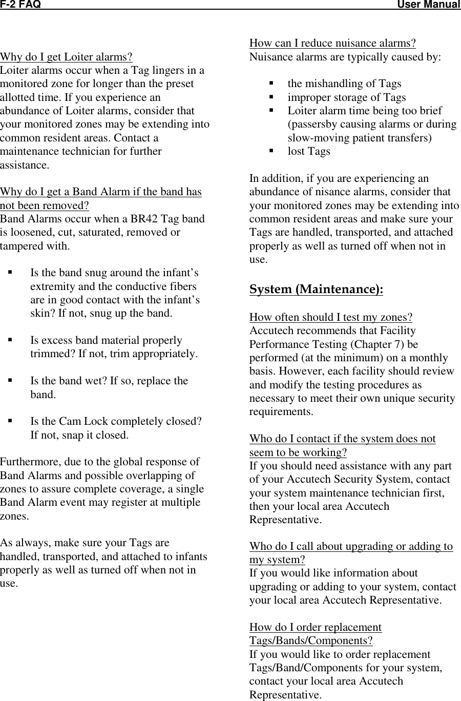 F-2 FAQ    User Manual  Why do I get Loiter alarms? Loiter alarms occur when a Tag lingers in a monitored zone for longer than the preset allotted time. If you experience an abundance of Loiter alarms, consider that your monitored zones may be extending into common resident areas. Contact a maintenance technician for further assistance.  Why do I get a Band Alarm if the band has not been removed? Band Alarms occur when a BR42 Tag band is loosened, cut, saturated, removed or tampered with.    Is the band snug around the infant’s extremity and the conductive fibers are in good contact with the infant’s skin? If not, snug up the band.   Is excess band material properly trimmed? If not, trim appropriately.   Is the band wet? If so, replace the band.   Is the Cam Lock completely closed? If not, snap it closed.  Furthermore, due to the global response of Band Alarms and possible overlapping of zones to assure complete coverage, a single Band Alarm event may register at multiple zones.  As always, make sure your Tags are handled, transported, and attached to infants properly as well as turned off when not in use.   How can I reduce nuisance alarms? Nuisance alarms are typically caused by:   the mishandling of Tags  improper storage of Tags  Loiter alarm time being too brief (passersby causing alarms or during slow-moving patient transfers)  lost Tags  In addition, if you are experiencing an abundance of nisance alarms, consider that your monitored zones may be extending into common resident areas and make sure your Tags are handled, transported, and attached properly as well as turned off when not in use.  System (Maintenance):  How often should I test my zones? Accutech recommends that Facility Performance Testing (Chapter 7) be performed (at the minimum) on a monthly basis. However, each facility should review and modify the testing procedures as necessary to meet their own unique security requirements.   Who do I contact if the system does not seem to be working? If you should need assistance with any part of your Accutech Security System, contact your system maintenance technician first, then your local area Accutech Representative.  Who do I call about upgrading or adding to my system? If you would like information about upgrading or adding to your system, contact your local area Accutech Representative.    How do I order replacement Tags/Bands/Components? If you would like to order replacement Tags/Band/Components for your system, contact your local area Accutech Representative. 
