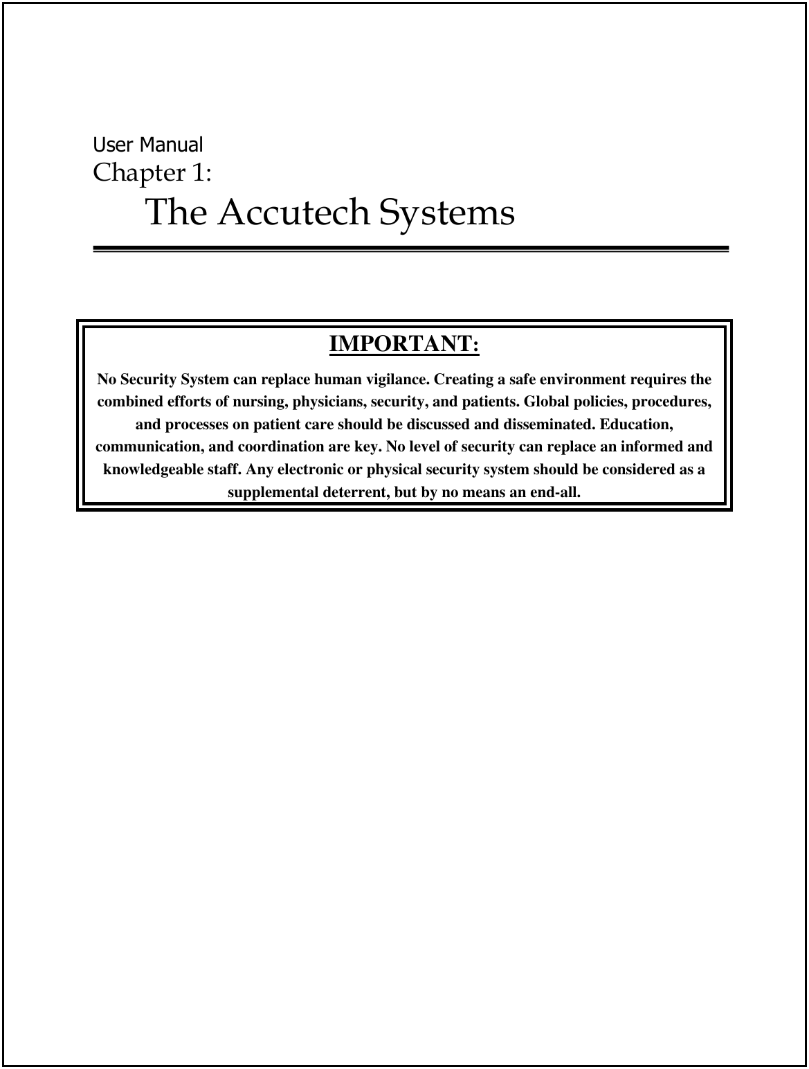  User Manual Chapter 1:  The Accutech Systems    IMPORTANT: No Security System can replace human vigilance. Creating a safe environment requires the combined efforts of nursing, physicians, security, and patients. Global policies, procedures, and processes on patient care should be discussed and disseminated. Education, communication, and coordination are key. No level of security can replace an informed and knowledgeable staff. Any electronic or physical security system should be considered as a  supplemental deterrent, but by no means an end-all. 