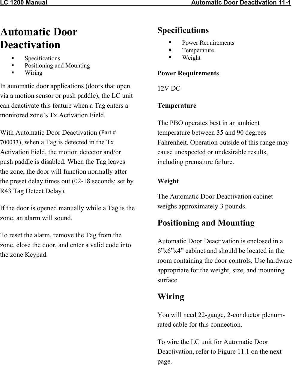 LC 1200 Manual                                                                                   Automatic Door Deactivation 11-1 Automatic Door Deactivation   Specifications   Positioning and Mounting   Wiring In automatic door applications (doors that open via a motion sensor or push paddle), the LC unit can deactivate this feature when a Tag enters a monitored zone&rsquo;s Tx Activation Field. With Automatic Door Deactivation (Part # 700033), when a Tag is detected in the Tx Activation Field, the motion detector and/or push paddle is disabled. When the Tag leaves the zone, the door will function normally after the preset delay times out (02-18 seconds; set by R43 Tag Detect Delay). If the door is opened manually while a Tag is the zone, an alarm will sound. To reset the alarm, remove the Tag from the zone, close the door, and enter a valid code into the zone Keypad. Specifications   Power Requirements   Temperature   Weight Power Requirements 12V DC Temperature The PBO operates best in an ambient temperature between 35 and 90 degrees Fahrenheit. Operation outside of this range may cause unexpected or undesirable results, including premature failure.  Weight The Automatic Door Deactivation cabinet weighs approximately 3 pounds. Positioning and Mounting Automatic Door Deactivation is enclosed in a 6&rdquo;x6&rdquo;x4&rdquo; cabinet and should be located in the room containing the door controls. Use hardware appropriate for the weight, size, and mounting surface. Wiring  You will need 22-gauge, 2-conductor plenum-rated cable for this connection. To wire the LC unit for Automatic Door Deactivation, refer to Figure 11.1 on the next page.   