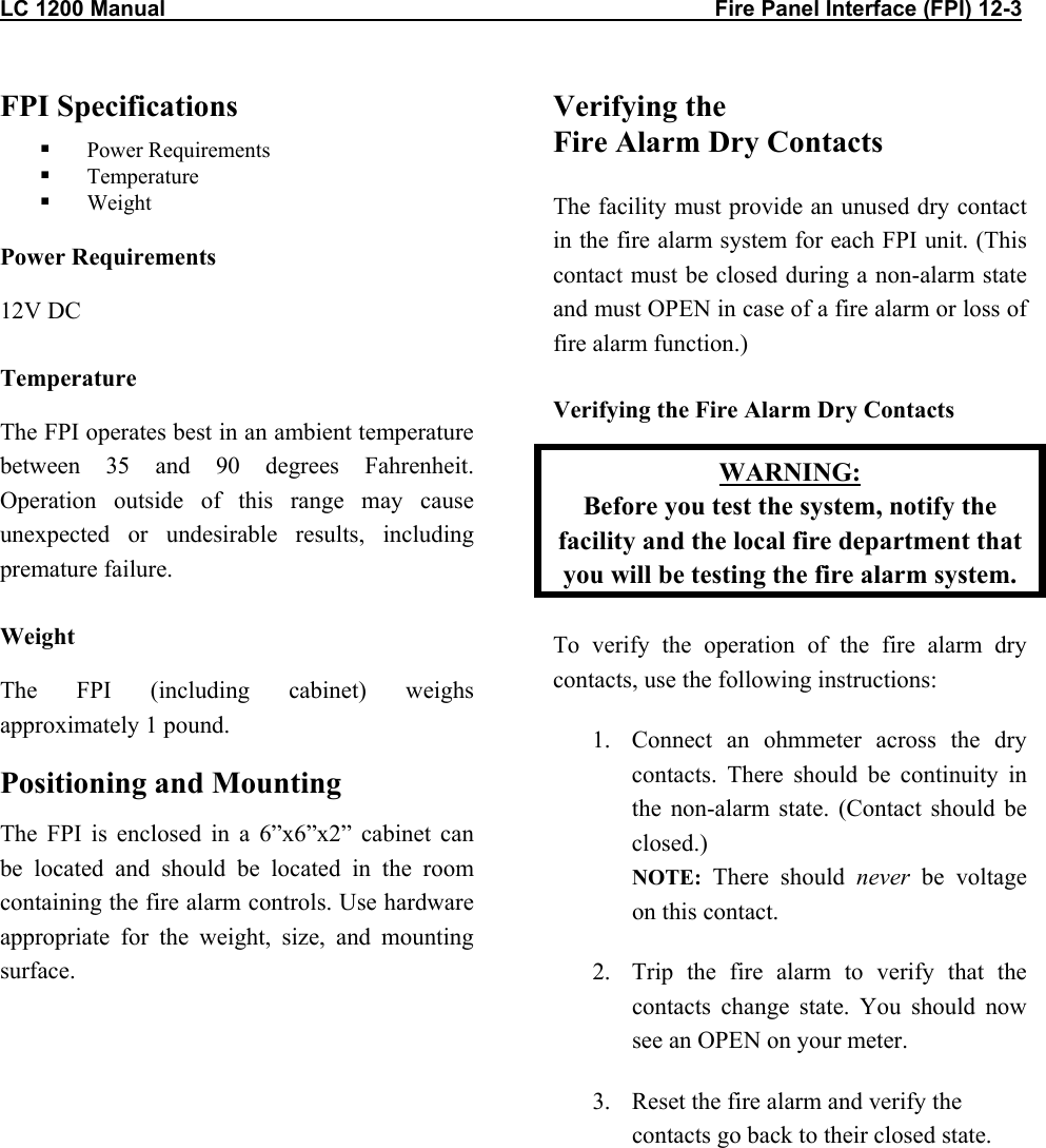 LC 1200 Manual                                                                                          Fire Panel Interface (FPI) 12-3 FPI Specifications   Power Requirements   Temperature   Weight Power Requirements 12V DC Temperature The FPI operates best in an ambient temperature between 35 and 90 degrees Fahrenheit. Operation outside of this range may cause unexpected or undesirable results, including premature failure. Weight The FPI (including cabinet) weighs approximately 1 pound.  Positioning and Mounting The FPI is enclosed in a 6&rdquo;x6&rdquo;x2&rdquo; cabinet can be located and should be located in the room containing the fire alarm controls. Use hardware appropriate for the weight, size, and mounting surface.  Verifying the  Fire Alarm Dry Contacts  The facility must provide an unused dry contact in the fire alarm system for each FPI unit. (This contact must be closed during a non-alarm state and must OPEN in case of a fire alarm or loss of fire alarm function.) Verifying the Fire Alarm Dry Contacts WARNING: Before you test the system, notify the facility and the local fire department that you will be testing the fire alarm system. To verify the operation of the fire alarm dry contacts, use the following instructions: 1.  Connect an ohmmeter across the dry contacts. There should be continuity in the non-alarm state. (Contact should be closed.) NOTE:  There should never be voltage on this contact. 2.  Trip the fire alarm to verify that the contacts change state. You should now see an OPEN on your meter. 3.  Reset the fire alarm and verify the contacts go back to their closed state.