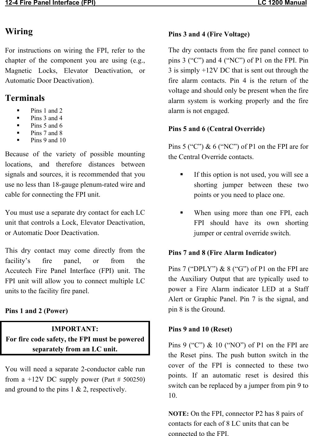 12-4 Fire Panel Interface (FPI)                                                                                          LC 1200 Manual Wiring For instructions on wiring the FPI, refer to the chapter of the component you are using (e.g., Magnetic Locks, Elevator Deactivation, or Automatic Door Deactivation).  Terminals    Pins 1 and 2   Pins 3 and 4   Pins 5 and 6   Pins 7 and 8   Pins 9 and 10 Because of the variety of possible mounting locations, and therefore distances between signals and sources, it is recommended that you use no less than 18-gauge plenum-rated wire and cable for connecting the FPI unit.  You must use a separate dry contact for each LC unit that controls a Lock, Elevator Deactivation, or Automatic Door Deactivation.  This dry contact may come directly from the facility&rsquo;s fire panel, or from the  Accutech Fire Panel Interface (FPI) unit. The FPI unit will allow you to connect multiple LC units to the facility fire panel.  Pins 1 and 2 (Power) IMPORTANT:  For fire code safety, the FPI must be powered separately from an LC unit. You will need a separate 2-conductor cable run from a +12V DC supply power (Part # 500250) and ground to the pins 1 &amp; 2, respectively.     Pins 3 and 4 (Fire Voltage) The dry contacts from the fire panel connect to pins 3 (&ldquo;C&rdquo;) and 4 (&ldquo;NC&rdquo;) of P1 on the FPI. Pin 3 is simply +12V DC that is sent out through the fire alarm contacts. Pin 4 is the return of the voltage and should only be present when the fire alarm system is working properly and the fire alarm is not engaged. Pins 5 and 6 (Central Override) Pins 5 (&ldquo;C&rdquo;) &amp; 6 (&ldquo;NC&rdquo;) of P1 on the FPI are for the Central Override contacts.   If this option is not used, you will see a shorting jumper between these two points or you need to place one.   When using more than one FPI, each FPI should have its own shorting jumper or central override switch. Pins 7 and 8 (Fire Alarm Indicator) Pins 7 (&ldquo;DPLY&rdquo;) &amp; 8 (&ldquo;G&rdquo;) of P1 on the FPI are the Auxiliary Output that are typically used to power a Fire Alarm indicator LED at a Staff Alert or Graphic Panel. Pin 7 is the signal, and pin 8 is the Ground. Pins 9 and 10 (Reset)  Pins 9 (&ldquo;C&rdquo;) &amp; 10 (&ldquo;NO&rdquo;) of P1 on the FPI are the Reset pins. The push button switch in the cover of the FPI is connected to these two points. If an automatic reset is desired this switch can be replaced by a jumper from pin 9 to 10. NOTE: On the FPI, connector P2 has 8 pairs of contacts for each of 8 LC units that can be connected to the FPI. 