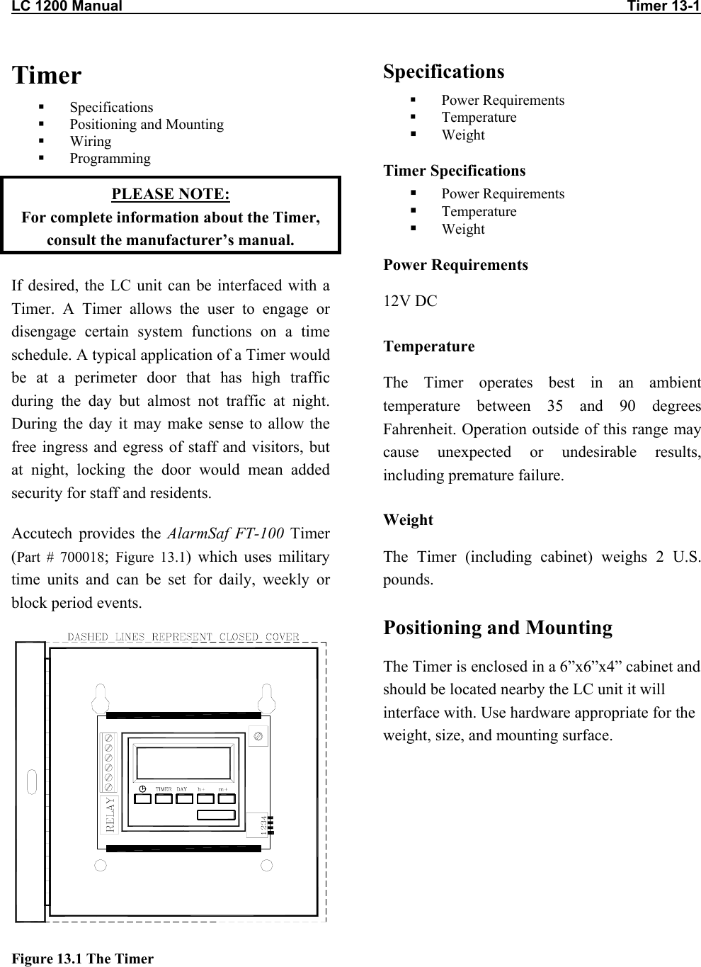 LC 1200 Manual                                                                                                                           Timer 13-1                          Timer   Specifications   Positioning and Mounting   Wiring   Programming PLEASE NOTE:  For complete information about the Timer, consult the manufacturer&rsquo;s manual. If desired, the LC unit can be interfaced with a Timer. A Timer allows the user to engage or disengage certain system functions on a time schedule. A typical application of a Timer would be at a perimeter door that has high traffic during the day but almost not traffic at night. During the day it may make sense to allow the free ingress and egress of staff and visitors, but at night, locking the door would mean added security for staff and residents.  Accutech provides the AlarmSaf FT-100 Timer (Part # 700018;  Figure 13.1) which uses military time units and can be set for daily, weekly or block period events.  Figure 13.1 The Timer Specifications   Power Requirements   Temperature   Weight Timer Specifications   Power Requirements   Temperature   Weight Power Requirements 12V DC Temperature The Timer operates best in an ambient temperature between 35 and 90 degrees Fahrenheit. Operation outside of this range may cause unexpected or undesirable results, including premature failure.  Weight The Timer (including cabinet) weighs 2 U.S. pounds. Positioning and Mounting The Timer is enclosed in a 6&rdquo;x6&rdquo;x4&rdquo; cabinet and should be located nearby the LC unit it will interface with. Use hardware appropriate for the weight, size, and mounting surface.