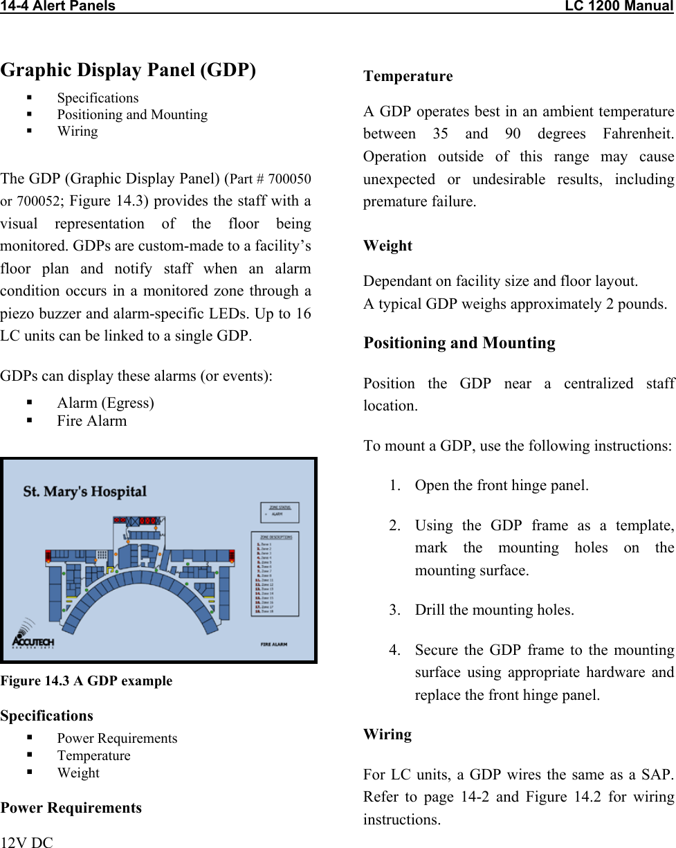14-4 Alert Panels                                                                                                                LC 1200 Manual Graphic Display Panel (GDP)   Specifications   Positioning and Mounting   Wiring  The GDP (Graphic Display Panel) (Part # 700050 or 700052; Figure 14.3) provides the staff with a visual representation of the floor being monitored. GDPs are custom-made to a facility&rsquo;s floor plan and notify staff when an alarm condition occurs in a monitored zone through a piezo buzzer and alarm-specific LEDs. Up to 16 LC units can be linked to a single GDP. GDPs can display these alarms (or events):   Alarm (Egress)   Fire Alarm   Figure 14.3 A GDP example Specifications   Power Requirements   Temperature   Weight Power Requirements 12V DC Temperature A GDP operates best in an ambient temperature between 35 and 90 degrees Fahrenheit. Operation outside of this range may cause unexpected or undesirable results, including premature failure.  Weight Dependant on facility size and floor layout.  A typical GDP weighs approximately 2 pounds. Positioning and Mounting Position the GDP near a centralized staff location.  To mount a GDP, use the following instructions: 1.  Open the front hinge panel.  2.  Using the GDP frame as a template, mark the mounting holes on the mounting surface. 3.  Drill the mounting holes. 4.  Secure the GDP frame to the mounting surface using appropriate hardware and replace the front hinge panel. Wiring For LC units, a GDP wires the same as a SAP. Refer to page 14-2 and Figure 14.2 for wiring instructions. 