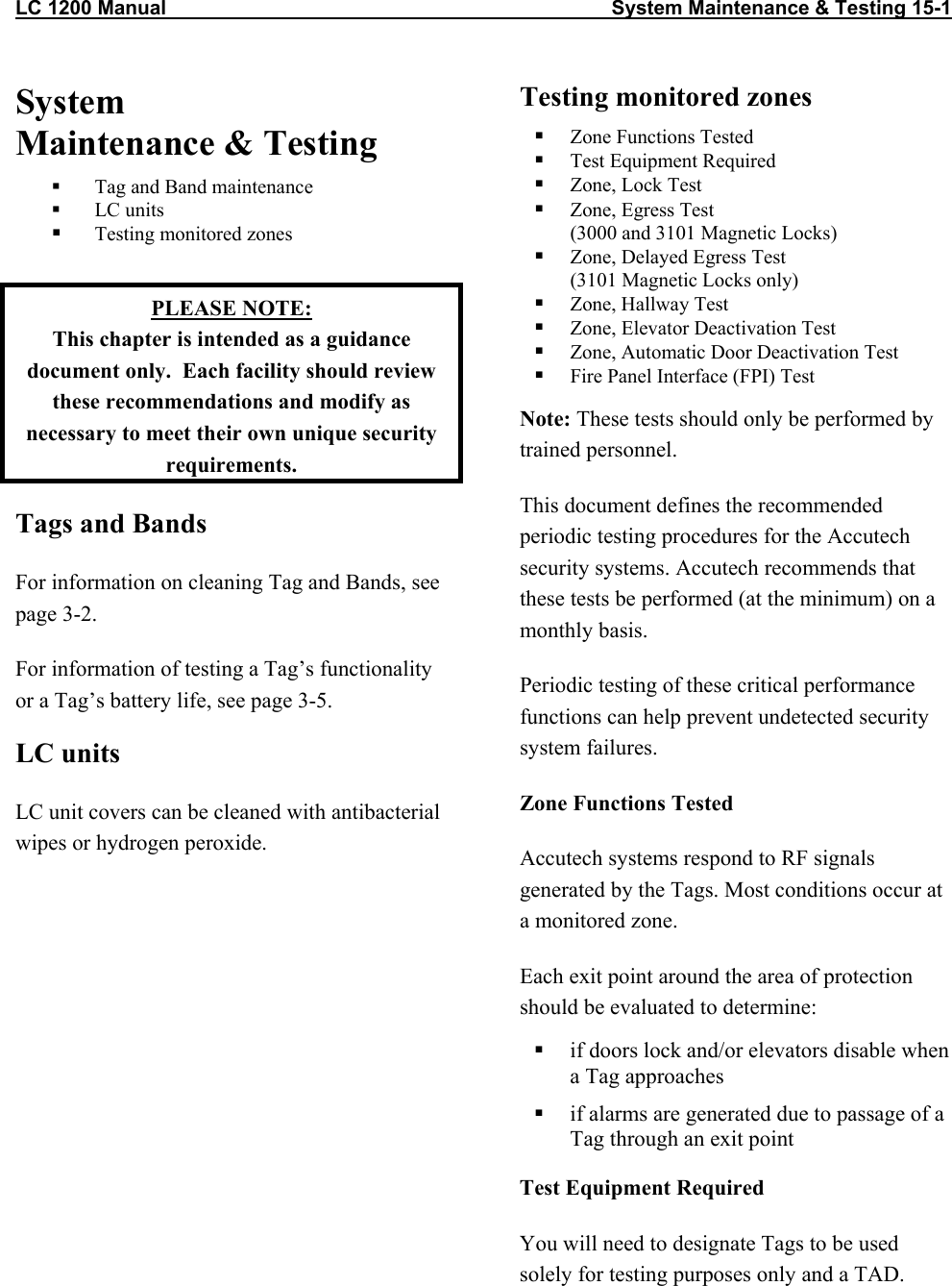LC 1200 Manual                                                                                System Maintenance &amp; Testing 15-1 System  Maintenance &amp; Testing   Tag and Band maintenance   LC units   Testing monitored zones  PLEASE NOTE: This chapter is intended as a guidance document only.  Each facility should review these recommendations and modify as necessary to meet their own unique security requirements. Tags and Bands  For information on cleaning Tag and Bands, see page 3-2. For information of testing a Tag&rsquo;s functionality or a Tag&rsquo;s battery life, see page 3-5. LC units LC unit covers can be cleaned with antibacterial wipes or hydrogen peroxide. Testing monitored zones    Zone Functions Tested   Test Equipment Required   Zone, Lock Test   Zone, Egress Test (3000 and 3101 Magnetic Locks)   Zone, Delayed Egress Test (3101 Magnetic Locks only)   Zone, Hallway Test   Zone, Elevator Deactivation Test   Zone, Automatic Door Deactivation Test   Fire Panel Interface (FPI) Test Note: These tests should only be performed by trained personnel.  This document defines the recommended periodic testing procedures for the Accutech security systems. Accutech recommends that these tests be performed (at the minimum) on a monthly basis. Periodic testing of these critical performance functions can help prevent undetected security system failures.   Zone Functions Tested Accutech systems respond to RF signals generated by the Tags. Most conditions occur at a monitored zone. Each exit point around the area of protection should be evaluated to determine:   if doors lock and/or elevators disable when a Tag approaches   if alarms are generated due to passage of a Tag through an exit point Test Equipment Required You will need to designate Tags to be used solely for testing purposes only and a TAD.