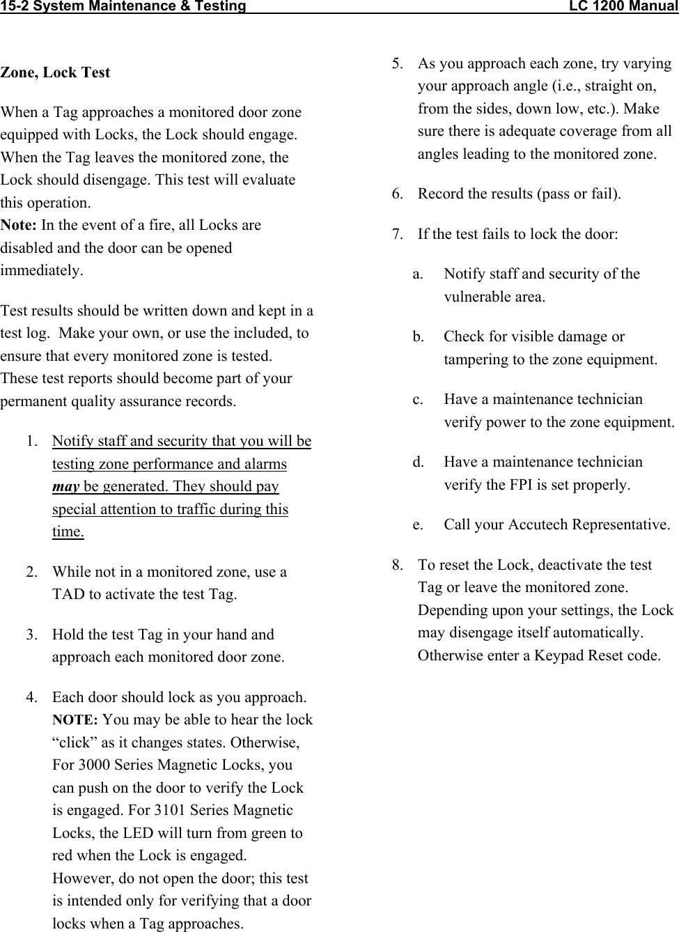 15-2 System Maintenance &amp; Testing                                                                                LC 1200 Manual   Zone, Lock Test When a Tag approaches a monitored door zone equipped with Locks, the Lock should engage. When the Tag leaves the monitored zone, the Lock should disengage. This test will evaluate this operation. Note: In the event of a fire, all Locks are disabled and the door can be opened immediately. Test results should be written down and kept in a test log.  Make your own, or use the included, to ensure that every monitored zone is tested.  These test reports should become part of your permanent quality assurance records.   1.  Notify staff and security that you will be testing zone performance and alarms may be generated. They should pay special attention to traffic during this time. 2.  While not in a monitored zone, use a TAD to activate the test Tag. 3.  Hold the test Tag in your hand and approach each monitored door zone.   4.  Each door should lock as you approach. NOTE: You may be able to hear the lock &ldquo;click&rdquo; as it changes states. Otherwise, For 3000 Series Magnetic Locks, you can push on the door to verify the Lock is engaged. For 3101 Series Magnetic Locks, the LED will turn from green to red when the Lock is engaged. However, do not open the door; this test is intended only for verifying that a door locks when a Tag approaches.  5.  As you approach each zone, try varying your approach angle (i.e., straight on, from the sides, down low, etc.). Make sure there is adequate coverage from all angles leading to the monitored zone.  6.  Record the results (pass or fail).  7.  If the test fails to lock the door: a.  Notify staff and security of the vulnerable area. b.  Check for visible damage or tampering to the zone equipment. c.  Have a maintenance technician verify power to the zone equipment.  d.  Have a maintenance technician verify the FPI is set properly. e.  Call your Accutech Representative. 8.  To reset the Lock, deactivate the test Tag or leave the monitored zone. Depending upon your settings, the Lock may disengage itself automatically. Otherwise enter a Keypad Reset code.