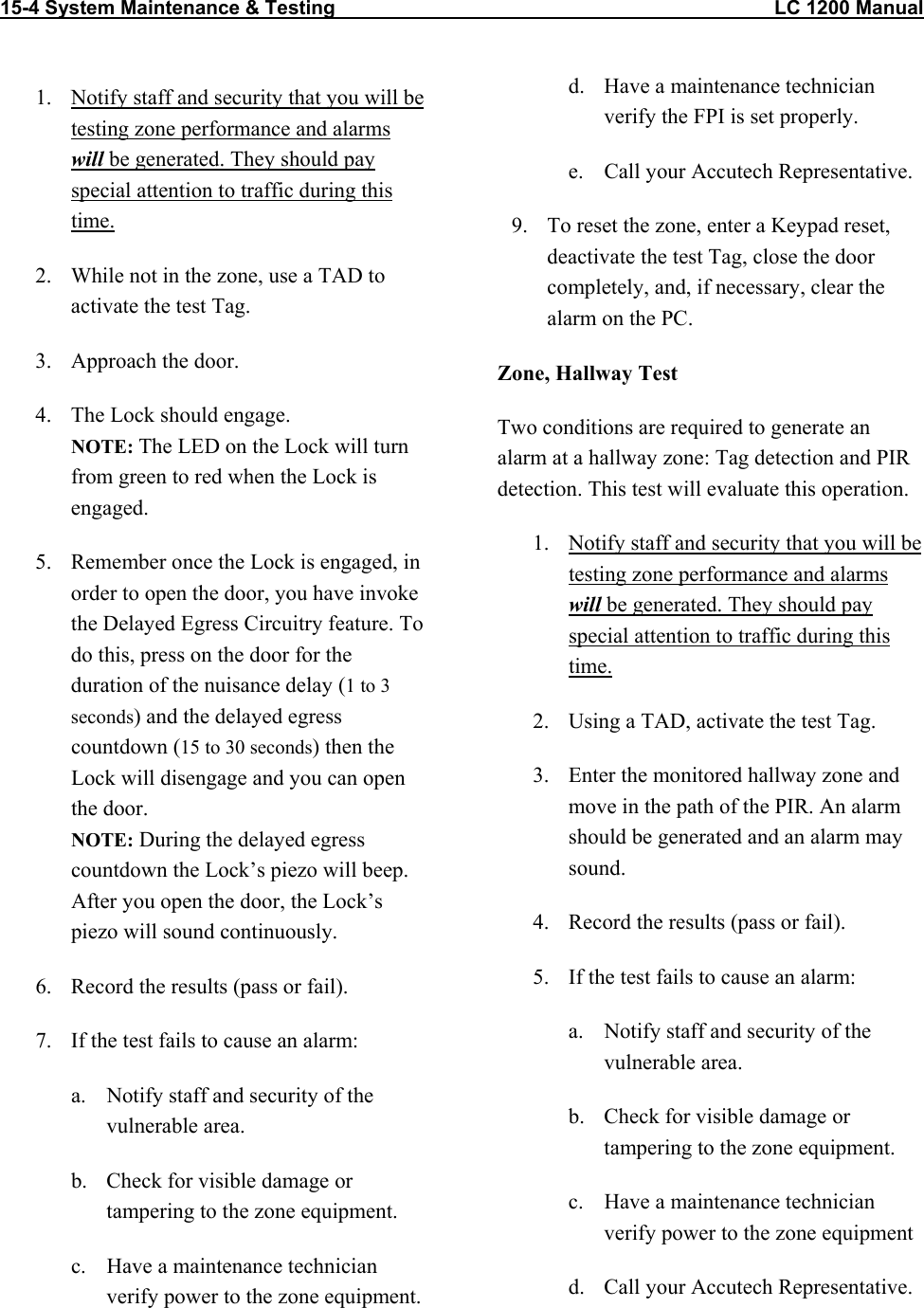 15-4 System Maintenance &amp; Testing                                                                                LC 1200 Manual   1.  Notify staff and security that you will be testing zone performance and alarms will be generated. They should pay special attention to traffic during this time. 2.  While not in the zone, use a TAD to activate the test Tag. 3.  Approach the door. 4.  The Lock should engage.  NOTE: The LED on the Lock will turn from green to red when the Lock is engaged. 5.  Remember once the Lock is engaged, in order to open the door, you have invoke the Delayed Egress Circuitry feature. To do this, press on the door for the duration of the nuisance delay (1 to 3 seconds) and the delayed egress countdown (15 to 30 seconds) then the Lock will disengage and you can open the door. NOTE: During the delayed egress countdown the Lock&rsquo;s piezo will beep. After you open the door, the Lock&rsquo;s piezo will sound continuously.  6.  Record the results (pass or fail).  7.  If the test fails to cause an alarm: a.  Notify staff and security of the vulnerable area. b.  Check for visible damage or tampering to the zone equipment. c.  Have a maintenance technician verify power to the zone equipment.  d.  Have a maintenance technician verify the FPI is set properly. e.  Call your Accutech Representative. 9.  To reset the zone, enter a Keypad reset, deactivate the test Tag, close the door completely, and, if necessary, clear the alarm on the PC. Zone, Hallway Test Two conditions are required to generate an alarm at a hallway zone: Tag detection and PIR detection. This test will evaluate this operation. 1.  Notify staff and security that you will be testing zone performance and alarms will be generated. They should pay special attention to traffic during this time. 2.  Using a TAD, activate the test Tag.  3.  Enter the monitored hallway zone and move in the path of the PIR. An alarm should be generated and an alarm may sound. 4.  Record the results (pass or fail). 5.  If the test fails to cause an alarm: a.  Notify staff and security of the vulnerable area. b.  Check for visible damage or tampering to the zone equipment. c.  Have a maintenance technician verify power to the zone equipment d.  Call your Accutech Representative.