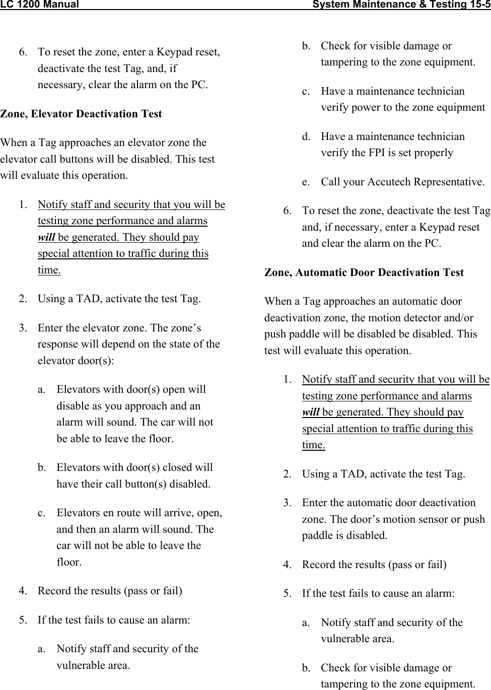 LC 1200 Manual                                                                                System Maintenance &amp; Testing 15-5  6.  To reset the zone, enter a Keypad reset, deactivate the test Tag, and, if necessary, clear the alarm on the PC. Zone, Elevator Deactivation Test When a Tag approaches an elevator zone the elevator call buttons will be disabled. This test will evaluate this operation. 1.  Notify staff and security that you will be testing zone performance and alarms will be generated. They should pay special attention to traffic during this time. 2.  Using a TAD, activate the test Tag.  3.  Enter the elevator zone. The zone&rsquo;s response will depend on the state of the elevator door(s):  a.  Elevators with door(s) open will disable as you approach and an alarm will sound. The car will not be able to leave the floor. b.  Elevators with door(s) closed will have their call button(s) disabled. c.  Elevators en route will arrive, open, and then an alarm will sound. The car will not be able to leave the floor. 4.  Record the results (pass or fail) 5.  If the test fails to cause an alarm: a.  Notify staff and security of the vulnerable area. b.  Check for visible damage or tampering to the zone equipment. c.  Have a maintenance technician verify power to the zone equipment d.  Have a maintenance technician verify the FPI is set properly e.  Call your Accutech Representative. 6.  To reset the zone, deactivate the test Tag and, if necessary, enter a Keypad reset and clear the alarm on the PC. Zone, Automatic Door Deactivation Test When a Tag approaches an automatic door deactivation zone, the motion detector and/or push paddle will be disabled be disabled. This test will evaluate this operation. 1.  Notify staff and security that you will be testing zone performance and alarms will be generated. They should pay special attention to traffic during this time. 2.  Using a TAD, activate the test Tag.  3.  Enter the automatic door deactivation zone. The door&rsquo;s motion sensor or push paddle is disabled.  4.  Record the results (pass or fail) 5.  If the test fails to cause an alarm: a.  Notify staff and security of the vulnerable area. b.  Check for visible damage or tampering to the zone equipment.