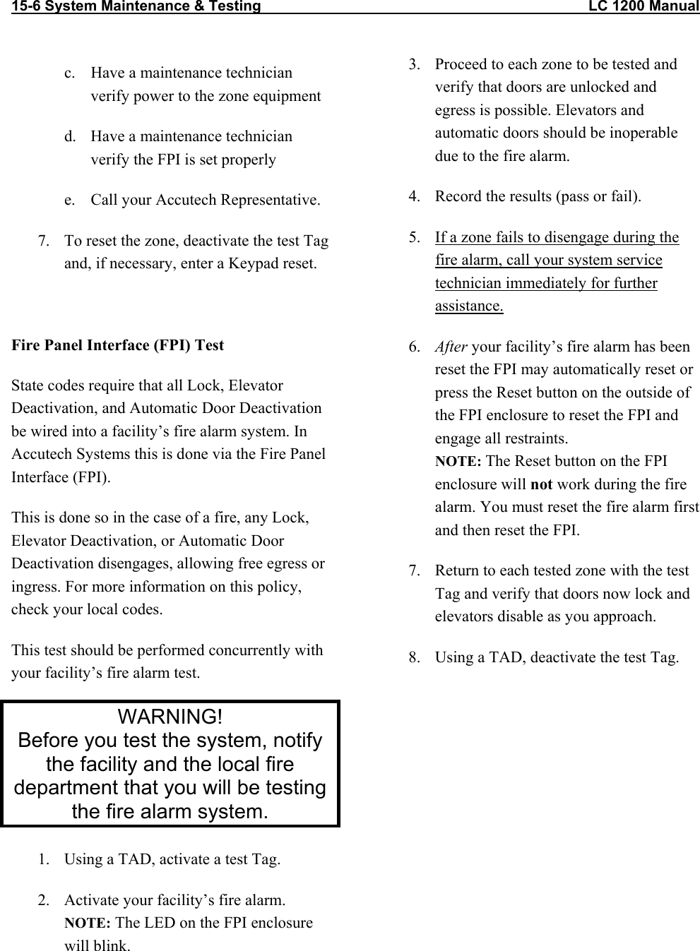 15-6 System Maintenance &amp; Testing                                                                                LC 1200 Manual   c.  Have a maintenance technician verify power to the zone equipment d.  Have a maintenance technician verify the FPI is set properly e.  Call your Accutech Representative. 7.  To reset the zone, deactivate the test Tag and, if necessary, enter a Keypad reset.  Fire Panel Interface (FPI) Test State codes require that all Lock, Elevator Deactivation, and Automatic Door Deactivation be wired into a facility&rsquo;s fire alarm system. In Accutech Systems this is done via the Fire Panel Interface (FPI). This is done so in the case of a fire, any Lock, Elevator Deactivation, or Automatic Door Deactivation disengages, allowing free egress or ingress. For more information on this policy, check your local codes. This test should be performed concurrently with your facility&rsquo;s fire alarm test. WARNING! Before you test the system, notify the facility and the local fire department that you will be testing the fire alarm system. 1.  Using a TAD, activate a test Tag. 2.  Activate your facility&rsquo;s fire alarm.  NOTE: The LED on the FPI enclosure will blink.  3.  Proceed to each zone to be tested and verify that doors are unlocked and egress is possible. Elevators and automatic doors should be inoperable due to the fire alarm.  4.  Record the results (pass or fail). 5.  If a zone fails to disengage during the fire alarm, call your system service technician immediately for further assistance. 6.  After your facility&rsquo;s fire alarm has been reset the FPI may automatically reset or press the Reset button on the outside of the FPI enclosure to reset the FPI and engage all restraints. NOTE: The Reset button on the FPI enclosure will not work during the fire alarm. You must reset the fire alarm first and then reset the FPI. 7.  Return to each tested zone with the test Tag and verify that doors now lock and elevators disable as you approach. 8.  Using a TAD, deactivate the test Tag.