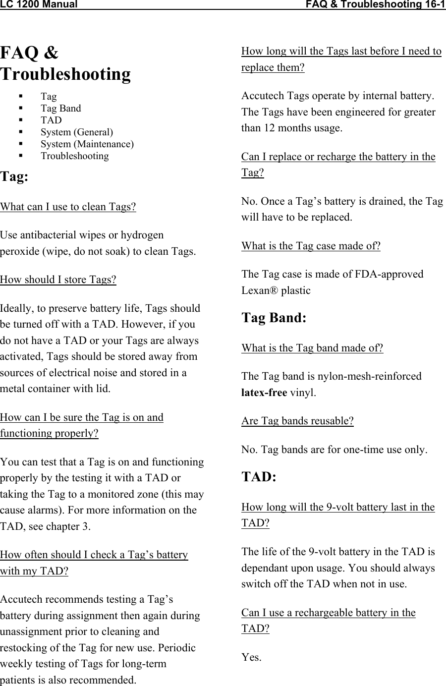 LC 1200 Manual    FAQ &amp; Troubleshooting 16-1  FAQ &amp; Troubleshooting   Tag   Tag Band   TAD   System (General)   System (Maintenance)   Troubleshooting Tag: What can I use to clean Tags? Use antibacterial wipes or hydrogen peroxide (wipe, do not soak) to clean Tags. How should I store Tags? Ideally, to preserve battery life, Tags should be turned off with a TAD. However, if you do not have a TAD or your Tags are always activated, Tags should be stored away from sources of electrical noise and stored in a metal container with lid.  How can I be sure the Tag is on and functioning properly? You can test that a Tag is on and functioning properly by the testing it with a TAD or taking the Tag to a monitored zone (this may cause alarms). For more information on the TAD, see chapter 3. How often should I check a Tag&rsquo;s battery with my TAD? Accutech recommends testing a Tag&rsquo;s battery during assignment then again during unassignment prior to cleaning and restocking of the Tag for new use. Periodic weekly testing of Tags for long-term patients is also recommended.  How long will the Tags last before I need to replace them? Accutech Tags operate by internal battery. The Tags have been engineered for greater than 12 months usage.  Can I replace or recharge the battery in the Tag? No. Once a Tag&rsquo;s battery is drained, the Tag will have to be replaced.  What is the Tag case made of? The Tag case is made of FDA-approved Lexan&reg; plastic Tag Band: What is the Tag band made of? The Tag band is nylon-mesh-reinforced latex-free vinyl.  Are Tag bands reusable? No. Tag bands are for one-time use only. TAD: How long will the 9-volt battery last in the TAD? The life of the 9-volt battery in the TAD is dependant upon usage. You should always switch off the TAD when not in use. Can I use a rechargeable battery in the TAD? Yes.  