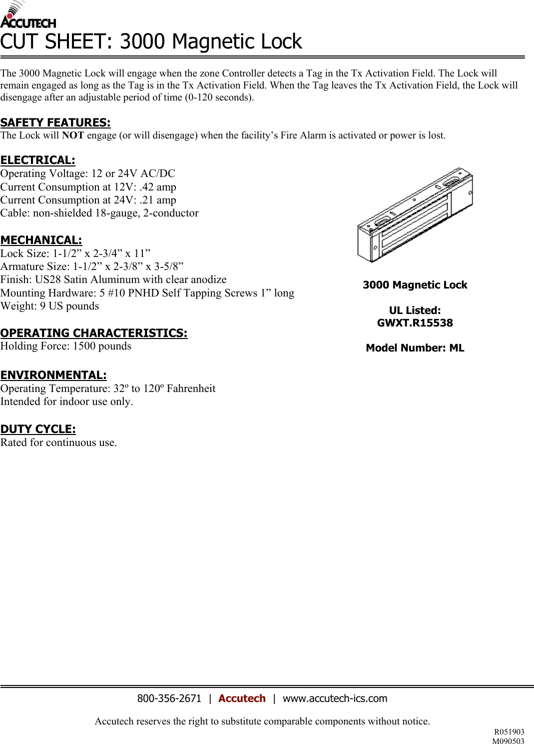 Accutech reserves the right to substitute comparable components without notice.  R051903 M090503  CUT SHEET: 3000 Magnetic Lock      The 3000 Magnetic Lock will engage when the zone Controller detects a Tag in the Tx Activation Field. The Lock will remain engaged as long as the Tag is in the Tx Activation Field. When the Tag leaves the Tx Activation Field, the Lock will disengage after an adjustable period of time (0-120 seconds).   SAFETY FEATURES: The Lock will NOT engage (or will disengage) when the facility&rsquo;s Fire Alarm is activated or power is lost.  ELECTRICAL: Operating Voltage: 12 or 24V AC/DC Current Consumption at 12V: .42 amp Current Consumption at 24V: .21 amp Cable: non-shielded 18-gauge, 2-conductor   MECHANICAL: Lock Size: 1-1/2&rdquo; x 2-3/4&rdquo; x 11&rdquo; Armature Size: 1-1/2&rdquo; x 2-3/8&rdquo; x 3-5/8&rdquo; Finish: US28 Satin Aluminum with clear anodize Mounting Hardware: 5 #10 PNHD Self Tapping Screws 1&rdquo; long Weight: 9 US pounds  OPERATING CHARACTERISTICS: Holding Force: 1500 pounds  ENVIRONMENTAL: Operating Temperature: 32&ordm; to 120&ordm; Fahrenheit Intended for indoor use only.  DUTY CYCLE: Rated for continuous use.                    3000 Magnetic Lock  UL Listed: GWXT.R15538  Model Number: ML      800-356-2671  |  Accutech  |  www.accutech-ics.com 