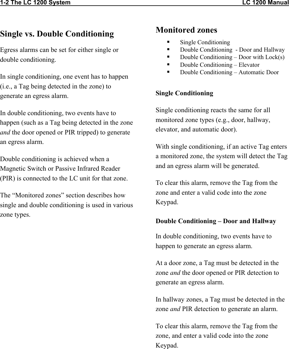 1-2 The LC 1200 System                                                                                                    LC 1200 Manual Single vs. Double Conditioning Egress alarms can be set for either single or double conditioning.  In single conditioning, one event has to happen (i.e., a Tag being detected in the zone) to generate an egress alarm.  In double conditioning, two events have to happen (such as a Tag being detected in the zone and the door opened or PIR tripped) to generate an egress alarm.  Double conditioning is achieved when a Magnetic Switch or Passive Infrared Reader (PIR) is connected to the LC unit for that zone. The &ldquo;Monitored zones&rdquo; section describes how single and double conditioning is used in various zone types. Monitored zones    Single Conditioning   Double Conditioning  - Door and Hallway   Double Conditioning &ndash; Door with Lock(s)   Double Conditioning &ndash; Elevator   Double Conditioning &ndash; Automatic Door  Single Conditioning Single conditioning reacts the same for all monitored zone types (e.g., door, hallway, elevator, and automatic door). With single conditioning, if an active Tag enters a monitored zone, the system will detect the Tag and an egress alarm will be generated.  To clear this alarm, remove the Tag from the zone and enter a valid code into the zone Keypad. Double Conditioning &ndash; Door and Hallway In double conditioning, two events have to happen to generate an egress alarm. At a door zone, a Tag must be detected in the zone and the door opened or PIR detection to generate an egress alarm. In hallway zones, a Tag must be detected in the zone and PIR detection to generate an alarm.  To clear this alarm, remove the Tag from the zone, and enter a valid code into the zone Keypad.