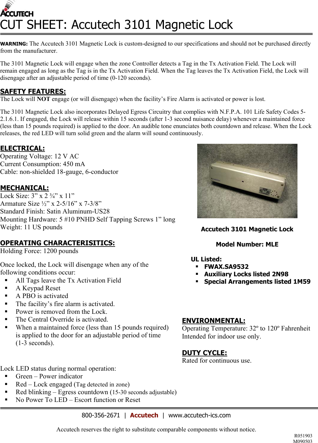 Accutech reserves the right to substitute comparable components without notice.  R051903 M090503  CUT SHEET: Accutech 3101 Magnetic Lock      WARNING: The Accutech 3101 Magnetic Lock is custom-designed to our specifications and should not be purchased directly from the manufacturer.  The 3101 Magnetic Lock will engage when the zone Controller detects a Tag in the Tx Activation Field. The Lock will remain engaged as long as the Tag is in the Tx Activation Field. When the Tag leaves the Tx Activation Field, the Lock will disengage after an adjustable period of time (0-120 seconds).   SAFETY FEATURES: The Lock will NOT engage (or will disengage) when the facility&rsquo;s Fire Alarm is activated or power is lost.  The 3101 Magnetic Lock also incorporates Delayed Egress Circuitry that complies with N.F.P.A. 101 Life Safety Codes 5-2.1.6.1. If engaged, the Lock will release within 15 seconds (after 1-3 second nuisance delay) whenever a maintained force (less than 15 pounds required) is applied to the door. An audible tone enunciates both countdown and release. When the Lock releases, the red LED will turn solid green and the alarm will sound continuously.    Accutech 3101 Magnetic Lock  Model Number: MLE  UL Listed:  FWAX.SA9532  Auxiliary Locks listed 2N98  Special Arrangements listed 1M59 ELECTRICAL: Operating Voltage: 12 V AC Current Consumption: 450 mA Cable: non-shielded 18-gauge, 6-conductor  MECHANICAL: Lock Size: 3&rdquo; x 2 &frac34;&rdquo; x 11&rdquo;  Armature Size &frac12;&rdquo; x 2-5/16&rdquo; x 7-3/8&rdquo;  Standard Finish: Satin Aluminum-US28 Mounting Hardware: 5 #10 PNHD Self Tapping Screws 1&rdquo; long Weight: 11 US pounds  OPERATING CHARACTERISITICS: Holding Force: 1200 pounds  Once locked, the Lock will disengage when any of the following conditions occur:   All Tags leave the Tx Activation Field   A Keypad Reset   A PBO is activated   The facility&rsquo;s fire alarm is activated.   Power is removed from the Lock.   The Central Override is activated.   When a maintained force (less than 15 pounds required)  is applied to the door for an adjustable period of time  (1-3 seconds).      ENVIRONMENTAL: Operating Temperature: 32&ordm; to 120&ordm; Fahrenheit Intended for indoor use only.  DUTY CYCLE: Rated for continuous use.  Lock LED status during normal operation:   Green &ndash; Power indicator   Red &ndash; Lock engaged (Tag detected in zone)   Red blinking &ndash; Egress countdown (15-30 seconds adjustable)   No Power To LED &ndash; Escort function or Reset  800-356-2671  |  Accutech  |  www.accutech-ics.com 