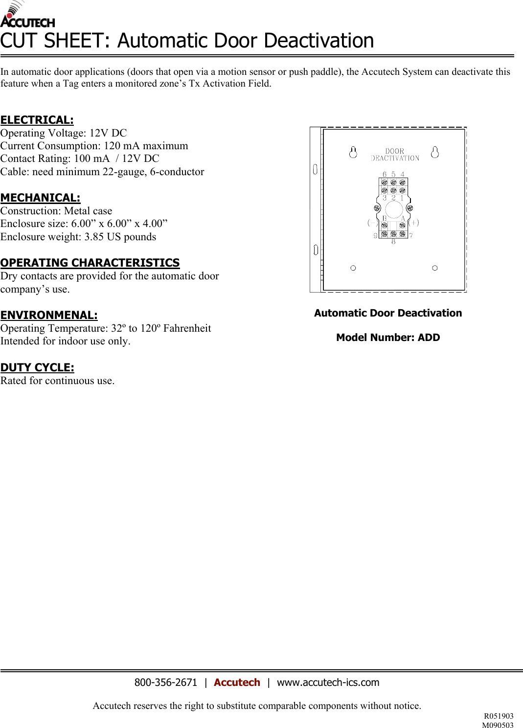 Accutech reserves the right to substitute comparable components without notice. R051903 M090503  CUT SHEET: Automatic Door Deactivation  In automatic door applications (doors that open via a motion sensor or push paddle), the Accutech System can deactivate this feature when a Tag enters a monitored zone&rsquo;s Tx Activation Field.    ELECTRICAL: Operating Voltage: 12V DC Current Consumption: 120 mA maximum Contact Rating: 100 mA  / 12V DC Cable: need minimum 22-gauge, 6-conductor  MECHANICAL: Construction: Metal case Enclosure size: 6.00&rdquo; x 6.00&rdquo; x 4.00&rdquo;  Enclosure weight: 3.85 US pounds  OPERATING CHARACTERISTICS Dry contacts are provided for the automatic door company&rsquo;s use.  ENVIRONMENAL: Operating Temperature: 32&ordm; to 120&ordm; Fahrenheit Intended for indoor use only.  DUTY CYCLE: Rated for continuous use.                         Automatic Door Deactivation  Model Number: ADD      800-356-2671  |  Accutech  |  www.accutech-ics.com 