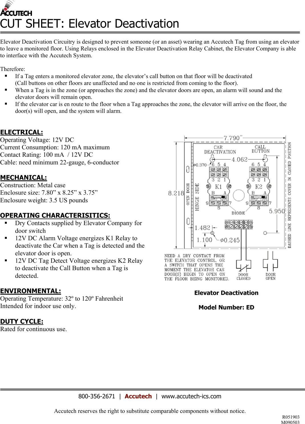Accutech reserves the right to substitute comparable components without notice. R051903 M090503  CUT SHEET: Elevator Deactivation  Elevator Deactivation Circuitry is designed to prevent someone (or an asset) wearing an Accutech Tag from using an elevator to leave a monitored floor. Using Relays enclosed in the Elevator Deactivation Relay Cabinet, the Elevator Company is able to interface with the Accutech System.   Therefore:    If a Tag enters a monitored elevator zone, the elevator&rsquo;s call button on that floor will be deactivated  (Call buttons on other floors are unaffected and no one is restricted from coming to the floor).    When a Tag is in the zone (or approaches the zone) and the elevator doors are open, an alarm will sound and the elevator doors will remain open.   If the elevator car is en route to the floor when a Tag approaches the zone, the elevator will arrive on the floor, the door(s) will open, and the system will alarm.   ELECTRICAL: Operating Voltage: 12V DC Current Consumption: 120 mA maximum Contact Rating: 100 mA  / 12V DC Cable: need minimum 22-gauge, 6-conductor  MECHANICAL: Construction: Metal case Enclosure size: 7.80&rdquo; x 8.25&rdquo; x 3.75&rdquo;  Enclosure weight: 3.5 US pounds  OPERATING CHARACTERISITICS:   Dry Contacts supplied by Elevator Company for door switch   12V DC Alarm Voltage energizes K1 Relay to deactivate the Car when a Tag is detected and the elevator door is open.   12V DC Tag Detect Voltage energizes K2 Relay to deactivate the Call Button when a Tag is detected.  ENVIRONMENTAL: Operating Temperature: 32&ordm; to 120&ordm; Fahrenheit Intended for indoor use only.  DUTY CYCLE: Rated for continuous use.            Elevator Deactivation  Model Number: ED            800-356-2671  |  Accutech  |  www.accutech-ics.com 