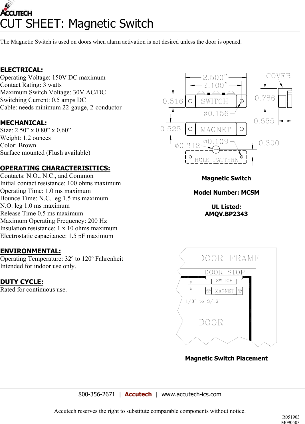 Accutech reserves the right to substitute comparable components without notice. R051903 M090503  CUT SHEET: Magnetic Switch  The Magnetic Switch is used on doors when alarm activation is not desired unless the door is opened.    ELECTRICAL: Operating Voltage: 150V DC maximum Contact Rating: 3 watts Maximum Switch Voltage: 30V AC/DC Switching Current: 0.5 amps DC Cable: needs minimum 22-gauge, 2-conductor  MECHANICAL: Size: 2.50&rdquo; x 0.80&rdquo; x 0.60&rdquo; Weight: 1.2 ounces Color: Brown Surface mounted (Flush available)  OPERATING CHARACTERISITICS: Contacts: N.O., N.C., and Common Initial contact resistance: 100 ohms maximum Operating Time: 1.0 ms maximum Bounce Time: N.C. leg 1.5 ms maximum N.O. leg 1.0 ms maximum Release Time 0.5 ms maximum Maximum Operating Frequency: 200 Hz Insulation resistance: 1 x 10 ohms maximum  Electrostatic capacitance: 1.5 pF maximum  ENVIRONMENTAL: Operating Temperature: 32&ordm; to 120&ordm; Fahrenheit Intended for indoor use only.  DUTY CYCLE: Rated for continuous use.             Magnetic Switch  Model Number: MCSM  UL Listed: AMQV.BP2343     Magnetic Switch Placement     800-356-2671  |  Accutech  |  www.accutech-ics.com 