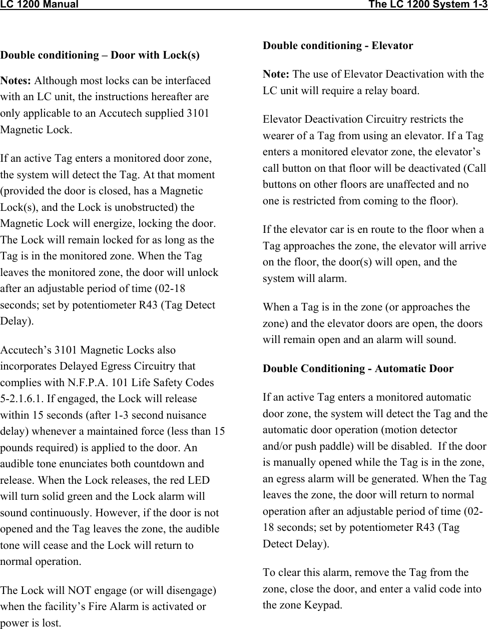 LC 1200 Manual                                                                                                    The LC 1200 System 1-3                          Double conditioning &ndash; Door with Lock(s) Notes: Although most locks can be interfaced with an LC unit, the instructions hereafter are only applicable to an Accutech supplied 3101 Magnetic Lock.  If an active Tag enters a monitored door zone, the system will detect the Tag. At that moment (provided the door is closed, has a Magnetic Lock(s), and the Lock is unobstructed) the Magnetic Lock will energize, locking the door. The Lock will remain locked for as long as the Tag is in the monitored zone. When the Tag leaves the monitored zone, the door will unlock after an adjustable period of time (02-18 seconds; set by potentiometer R43 (Tag Detect Delay).  Accutech&rsquo;s 3101 Magnetic Locks also incorporates Delayed Egress Circuitry that complies with N.F.P.A. 101 Life Safety Codes 5-2.1.6.1. If engaged, the Lock will release within 15 seconds (after 1-3 second nuisance delay) whenever a maintained force (less than 15 pounds required) is applied to the door. An audible tone enunciates both countdown and release. When the Lock releases, the red LED will turn solid green and the Lock alarm will sound continuously. However, if the door is not opened and the Tag leaves the zone, the audible tone will cease and the Lock will return to normal operation. The Lock will NOT engage (or will disengage) when the facility&rsquo;s Fire Alarm is activated or power is lost.     Double conditioning - Elevator Note: The use of Elevator Deactivation with the LC unit will require a relay board. Elevator Deactivation Circuitry restricts the wearer of a Tag from using an elevator. If a Tag enters a monitored elevator zone, the elevator&rsquo;s call button on that floor will be deactivated (Call buttons on other floors are unaffected and no one is restricted from coming to the floor). If the elevator car is en route to the floor when a Tag approaches the zone, the elevator will arrive on the floor, the door(s) will open, and the system will alarm. When a Tag is in the zone (or approaches the zone) and the elevator doors are open, the doors will remain open and an alarm will sound. Double Conditioning - Automatic Door If an active Tag enters a monitored automatic door zone, the system will detect the Tag and the automatic door operation (motion detector and/or push paddle) will be disabled.  If the door is manually opened while the Tag is in the zone, an egress alarm will be generated. When the Tag leaves the zone, the door will return to normal operation after an adjustable period of time (02-18 seconds; set by potentiometer R43 (Tag Detect Delay).  To clear this alarm, remove the Tag from the zone, close the door, and enter a valid code into the zone Keypad. 