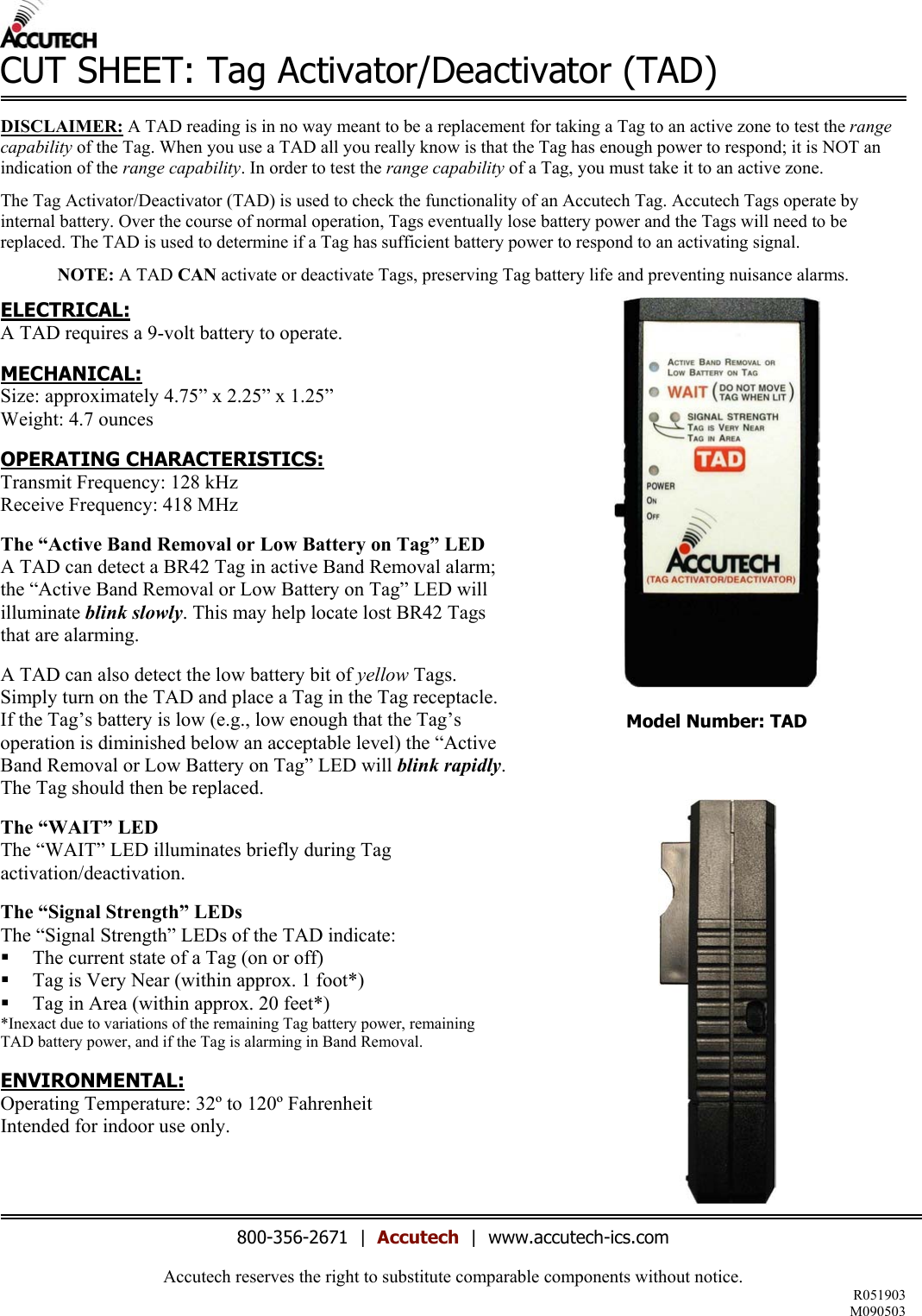 Accutech reserves the right to substitute comparable components without notice. R051903 M090503  CUT SHEET: Tag Activator/Deactivator (TAD)  DISCLAIMER: A TAD reading is in no way meant to be a replacement for taking a Tag to an active zone to test the range capability of the Tag. When you use a TAD all you really know is that the Tag has enough power to respond; it is NOT an indication of the range capability. In order to test the range capability of a Tag, you must take it to an active zone.  The Tag Activator/Deactivator (TAD) is used to check the functionality of an Accutech Tag. Accutech Tags operate by internal battery. Over the course of normal operation, Tags eventually lose battery power and the Tags will need to be replaced. The TAD is used to determine if a Tag has sufficient battery power to respond to an activating signal.   NOTE: A TAD CAN activate or deactivate Tags, preserving Tag battery life and preventing nuisance alarms.  ELECTRICAL: A TAD requires a 9-volt battery to operate.   MECHANICAL: Size: approximately 4.75&rdquo; x 2.25&rdquo; x 1.25&rdquo; Weight: 4.7 ounces  OPERATING CHARACTERISTICS: Transmit Frequency: 128 kHz Receive Frequency: 418 MHz  The &ldquo;Active Band Removal or Low Battery on Tag&rdquo; LED A TAD can detect a BR42 Tag in active Band Removal alarm; the &ldquo;Active Band Removal or Low Battery on Tag&rdquo; LED will illuminate blink slowly. This may help locate lost BR42 Tags that are alarming.  A TAD can also detect the low battery bit of yellow Tags. Simply turn on the TAD and place a Tag in the Tag receptacle. If the Tag&rsquo;s battery is low (e.g., low enough that the Tag&rsquo;s operation is diminished below an acceptable level) the &ldquo;Active Band Removal or Low Battery on Tag&rdquo; LED will blink rapidly. The Tag should then be replaced.   The &ldquo;WAIT&rdquo; LED The &ldquo;WAIT&rdquo; LED illuminates briefly during Tag activation/deactivation.  The &ldquo;Signal Strength&rdquo; LEDs The &ldquo;Signal Strength&rdquo; LEDs of the TAD indicate:    The current state of a Tag (on or off)   Tag is Very Near (within approx. 1 foot*)   Tag in Area (within approx. 20 feet*) *Inexact due to variations of the remaining Tag battery power, remaining TAD battery power, and if the Tag is alarming in Band Removal.  ENVIRONMENTAL: Operating Temperature: 32&ordm; to 120&ordm; Fahrenheit Intended for indoor use only.   Model Number: TAD      800-356-2671  |  Accutech  |  www.accutech-ics.com 