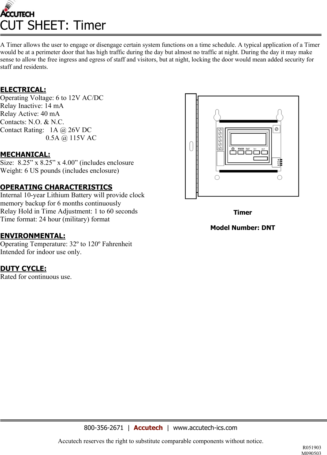 Accutech reserves the right to substitute comparable components without notice. R051903 M090503  CUT SHEET: Timer  A Timer allows the user to engage or disengage certain system functions on a time schedule. A typical application of a Timer would be at a perimeter door that has high traffic during the day but almost no traffic at night. During the day it may make sense to allow the free ingress and egress of staff and visitors, but at night, locking the door would mean added security for staff and residents.    ELECTRICAL: Operating Voltage: 6 to 12V AC/DC Relay Inactive: 14 mA Relay Active: 40 mA Contacts: N.O. &amp; N.C. Contact Rating:   1A @ 26V DC                           0.5A @ 115V AC  MECHANICAL: Size:  8.25&rdquo; x 8.25&rdquo; x 4.00&rdquo; (includes enclosure Weight: 6 US pounds (includes enclosure)  OPERATING CHARACTERISTICS Internal 10-year Lithium Battery will provide clock memory backup for 6 months continuously Relay Hold in Time Adjustment: 1 to 60 seconds Time format: 24 hour (military) format  ENVIRONMENTAL: Operating Temperature: 32&ordm; to 120&ordm; Fahrenheit Intended for indoor use only.  DUTY CYCLE: Rated for continuous use.               Timer  Model Number: DNT                          800-356-2671  |  Accutech  |  www.accutech-ics.com 