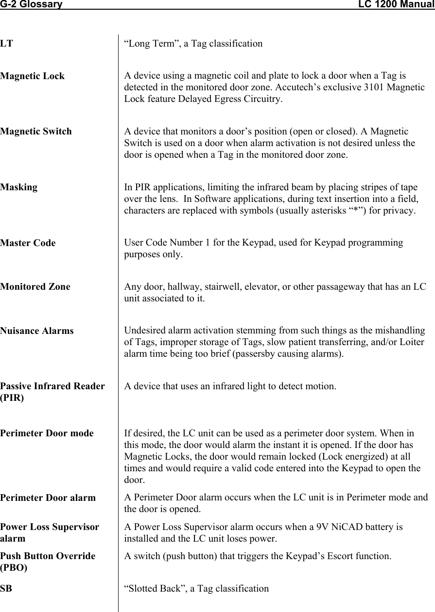 G-2 Glossary                                                                                                         LC 1200 Manual LT  &ldquo;Long Term&rdquo;, a Tag classification  Magnetic Lock  A device using a magnetic coil and plate to lock a door when a Tag is detected in the monitored door zone. Accutech&rsquo;s exclusive 3101 Magnetic Lock feature Delayed Egress Circuitry.  Magnetic Switch  A device that monitors a door&rsquo;s position (open or closed). A Magnetic Switch is used on a door when alarm activation is not desired unless the door is opened when a Tag in the monitored door zone.   Masking  In PIR applications, limiting the infrared beam by placing stripes of tape over the lens.  In Software applications, during text insertion into a field, characters are replaced with symbols (usually asterisks &ldquo;*&rdquo;) for privacy.  Master Code  User Code Number 1 for the Keypad, used for Keypad programming purposes only.  Monitored Zone  Any door, hallway, stairwell, elevator, or other passageway that has an LC unit associated to it.  Nuisance Alarms  Undesired alarm activation stemming from such things as the mishandling of Tags, improper storage of Tags, slow patient transferring, and/or Loiter alarm time being too brief (passersby causing alarms).  Passive Infrared Reader (PIR) A device that uses an infrared light to detect motion.    Perimeter Door mode  If desired, the LC unit can be used as a perimeter door system. When in this mode, the door would alarm the instant it is opened. If the door has Magnetic Locks, the door would remain locked (Lock energized) at all times and would require a valid code entered into the Keypad to open the door. Perimeter Door alarm  A Perimeter Door alarm occurs when the LC unit is in Perimeter mode and the door is opened. Power Loss Supervisor alarm A Power Loss Supervisor alarm occurs when a 9V NiCAD battery is installed and the LC unit loses power. Push Button Override (PBO) A switch (push button) that triggers the Keypad&rsquo;s Escort function.   SB  &ldquo;Slotted Back&rdquo;, a Tag classification  