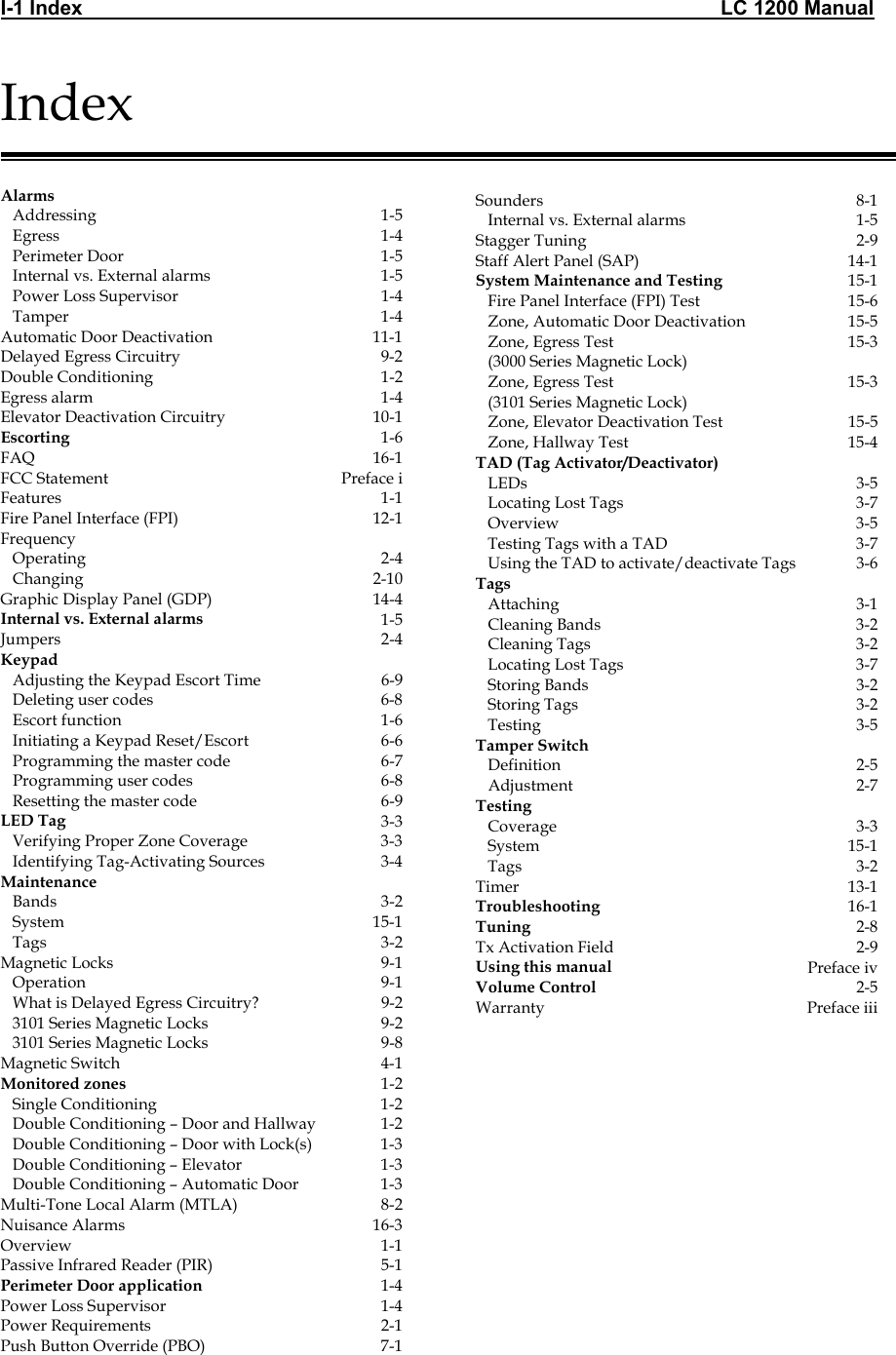 I-1 Index                                                                                                                 LC 1200 Manual                                  Index   Alarms     Addressing  1-5    Egress  1-4    Perimeter Door  1-5    Internal vs. External alarms  1-5    Power Loss Supervisor  1-4    Tamper  1-4 Automatic Door Deactivation  11-1 Delayed Egress Circuitry  9-2 Double Conditioning  1-2 Egress alarm  1-4 Elevator Deactivation Circuitry  10-1 Escorting  1-6 FAQ 16-1 FCC Statement  Preface i Features 1-1 Fire Panel Interface (FPI)  12-1 Frequency     Operating  2-4    Changing  2-10 Graphic Display Panel (GDP)   14-4 Internal vs. External alarms  1-5 Jumpers 2-4 Keypad      Adjusting the Keypad Escort Time  6-9    Deleting user codes  6-8    Escort function  1-6    Initiating a Keypad Reset/Escort  6-6    Programming the master code  6-7    Programming user codes  6-8    Resetting the master code  6-9 LED Tag  3-3    Verifying Proper Zone Coverage  3-3    Identifying Tag-Activating Sources  3-4 Maintenance      Bands  3-2    System  15-1    Tags  3-2 Magnetic Locks  9-1    Operation  9-1    What is Delayed Egress Circuitry?  9-2    3101 Series Magnetic Locks  9-2    3101 Series Magnetic Locks  9-8 Magnetic Switch  4-1 Monitored zones  1-2    Single Conditioning  1-2    Double Conditioning &ndash; Door and Hallway  1-2    Double Conditioning &ndash; Door with Lock(s)  1-3    Double Conditioning &ndash; Elevator  1-3    Double Conditioning &ndash; Automatic Door  1-3 Multi-Tone Local Alarm (MTLA)  8-2 Nuisance Alarms  16-3 Overview 1-1 Passive Infrared Reader (PIR)  5-1 Perimeter Door application  1-4 Power Loss Supervisor  1-4 Power Requirements  2-1 Push Button Override (PBO)  7-1                   Sounders 8-1    Internal vs. External alarms  1-5 Stagger Tuning  2-9 Staff Alert Panel (SAP)  14-1 System Maintenance and Testing  15-1    Fire Panel Interface (FPI) Test  15-6    Zone, Automatic Door Deactivation  15-5    Zone, Egress Test     (3000 Series Magnetic Lock) 15-3    Zone, Egress Test     (3101 Series Magnetic Lock) 15-3    Zone, Elevator Deactivation Test  15-5    Zone, Hallway Test   15-4 TAD (Tag Activator/Deactivator)      LEDs   3-5    Locating Lost Tags  3-7    Overview  3-5    Testing Tags with a TAD  3-7    Using the TAD to activate/deactivate Tags  3-6 Tags      Attaching  3-1    Cleaning Bands  3-2    Cleaning Tags  3-2    Locating Lost Tags  3-7    Storing Bands  3-2    Storing Tags  3-2    Testing  3-5 Tamper Switch      Definition 2-5    Adjustment 2-7 Testing      Coverage  3-3    System  15-1    Tags  3-2 Timer 13-1 Troubleshooting  16-1 Tuning  2-8 Tx Activation Field  2-9 Using this manual  Preface iv Volume Control  2-5 Warranty Preface iii   