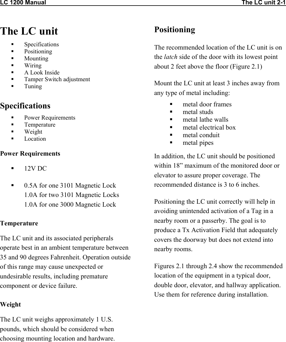 LC 1200 Manual                                                                                                                   The LC unit 2-1 The LC unit   Specifications   Positioning   Mounting   Wiring   A Look Inside   Tamper Switch adjustment   Tuning  Specifications   Power Requirements   Temperature   Weight   Location Power Requirements   12V DC   0.5A for one 3101 Magnetic Lock 1.0A for two 3101 Magnetic Locks 1.0A for one 3000 Magnetic Lock  Temperature The LC unit and its associated peripherals operate best in an ambient temperature between 35 and 90 degrees Fahrenheit. Operation outside of this range may cause unexpected or undesirable results, including premature component or device failure. Weight The LC unit weighs approximately 1 U.S. pounds, which should be considered when choosing mounting location and hardware. Positioning The recommended location of the LC unit is on the latch side of the door with its lowest point about 2 feet above the floor (Figure 2.1) Mount the LC unit at least 3 inches away from any type of metal including:   metal door frames   metal studs   metal lathe walls   metal electrical box   metal conduit   metal pipes In addition, the LC unit should be positioned within 18&rdquo; maximum of the monitored door or elevator to assure proper coverage. The recommended distance is 3 to 6 inches.  Positioning the LC unit correctly will help in avoiding unintended activation of a Tag in a nearby room or a passerby. The goal is to produce a Tx Activation Field that adequately covers the doorway but does not extend into nearby rooms.  Figures 2.1 through 2.4 show the recommended location of the equipment in a typical door, double door, elevator, and hallway application. Use them for reference during installation.