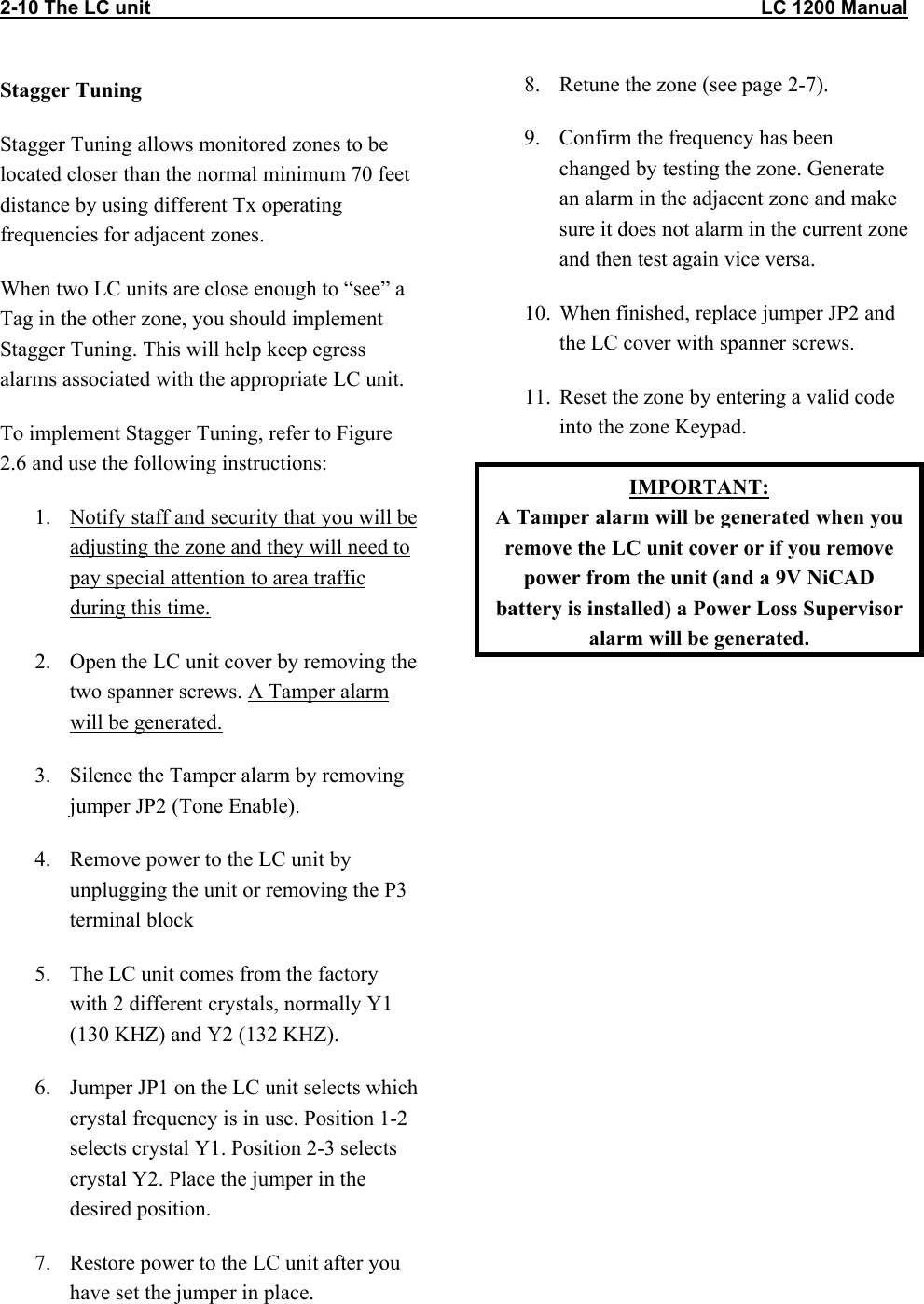 2-10 The LC unit                                                                                                                 LC 1200 Manual Stagger Tuning Stagger Tuning allows monitored zones to be located closer than the normal minimum 70 feet distance by using different Tx operating frequencies for adjacent zones. When two LC units are close enough to &ldquo;see&rdquo; a Tag in the other zone, you should implement Stagger Tuning. This will help keep egress alarms associated with the appropriate LC unit. To implement Stagger Tuning, refer to Figure 2.6 and use the following instructions: 1.  Notify staff and security that you will be adjusting the zone and they will need to pay special attention to area traffic during this time. 2.  Open the LC unit cover by removing the two spanner screws. A Tamper alarm will be generated. 3.  Silence the Tamper alarm by removing jumper JP2 (Tone Enable).   4.  Remove power to the LC unit by unplugging the unit or removing the P3 terminal block  5.  The LC unit comes from the factory with 2 different crystals, normally Y1 (130 KHZ) and Y2 (132 KHZ).  6.  Jumper JP1 on the LC unit selects which crystal frequency is in use. Position 1-2 selects crystal Y1. Position 2-3 selects crystal Y2. Place the jumper in the desired position. 7.  Restore power to the LC unit after you have set the jumper in place. 8.  Retune the zone (see page 2-7). 9.  Confirm the frequency has been changed by testing the zone. Generate an alarm in the adjacent zone and make sure it does not alarm in the current zone and then test again vice versa. 10.  When finished, replace jumper JP2 and the LC cover with spanner screws. 11.  Reset the zone by entering a valid code into the zone Keypad. IMPORTANT: A Tamper alarm will be generated when you remove the LC unit cover or if you remove power from the unit (and a 9V NiCAD battery is installed) a Power Loss Supervisor alarm will be generated. 