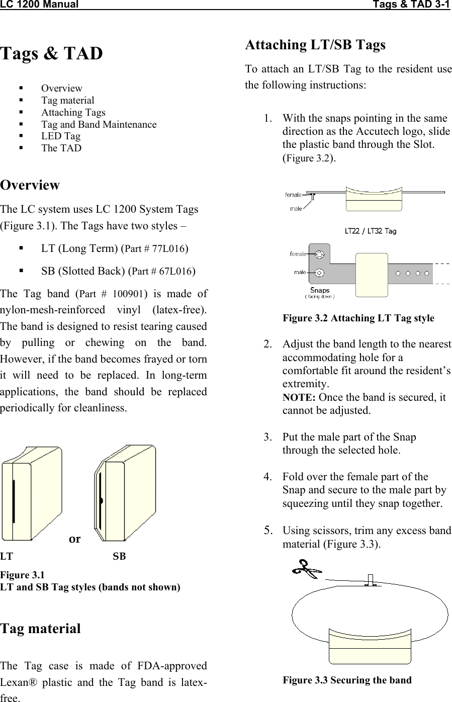 LC 1200 Manual                                                                                                     Tags &amp; TAD 3-1 Tags &amp; TAD    Overview   Tag material   Attaching Tags   Tag and Band Maintenance    LED Tag   The TAD  Overview The LC system uses LC 1200 System Tags (Figure 3.1). The Tags have two styles &ndash;    LT (Long Term) (Part # 77L016)   SB (Slotted Back) (Part # 67L016) The Tag band (Part # 100901) is made of nylon-mesh-reinforced vinyl (latex-free). The band is designed to resist tearing caused by pulling or chewing on the band. However, if the band becomes frayed or torn it will need to be replaced. In long-term applications, the band should be replaced periodically for cleanliness.   or      LT                                      SB Figure 3.1 LT and SB Tag styles (bands not shown)   Tag material  The Tag case is made of FDA-approved Lexan&reg; plastic and the Tag band is latex-free. Attaching LT/SB Tags To attach an LT/SB Tag to the resident use the following instructions:  1.  With the snaps pointing in the same direction as the Accutech logo, slide the plastic band through the Slot. (Figure 3.2).   Figure 3.2 Attaching LT Tag style  2.  Adjust the band length to the nearest accommodating hole for a comfortable fit around the resident&rsquo;s extremity. NOTE: Once the band is secured, it cannot be adjusted.  3.  Put the male part of the Snap through the selected hole.  4.  Fold over the female part of the Snap and secure to the male part by squeezing until they snap together.  5.  Using scissors, trim any excess band material (Figure 3.3).  Figure 3.3 Securing the band