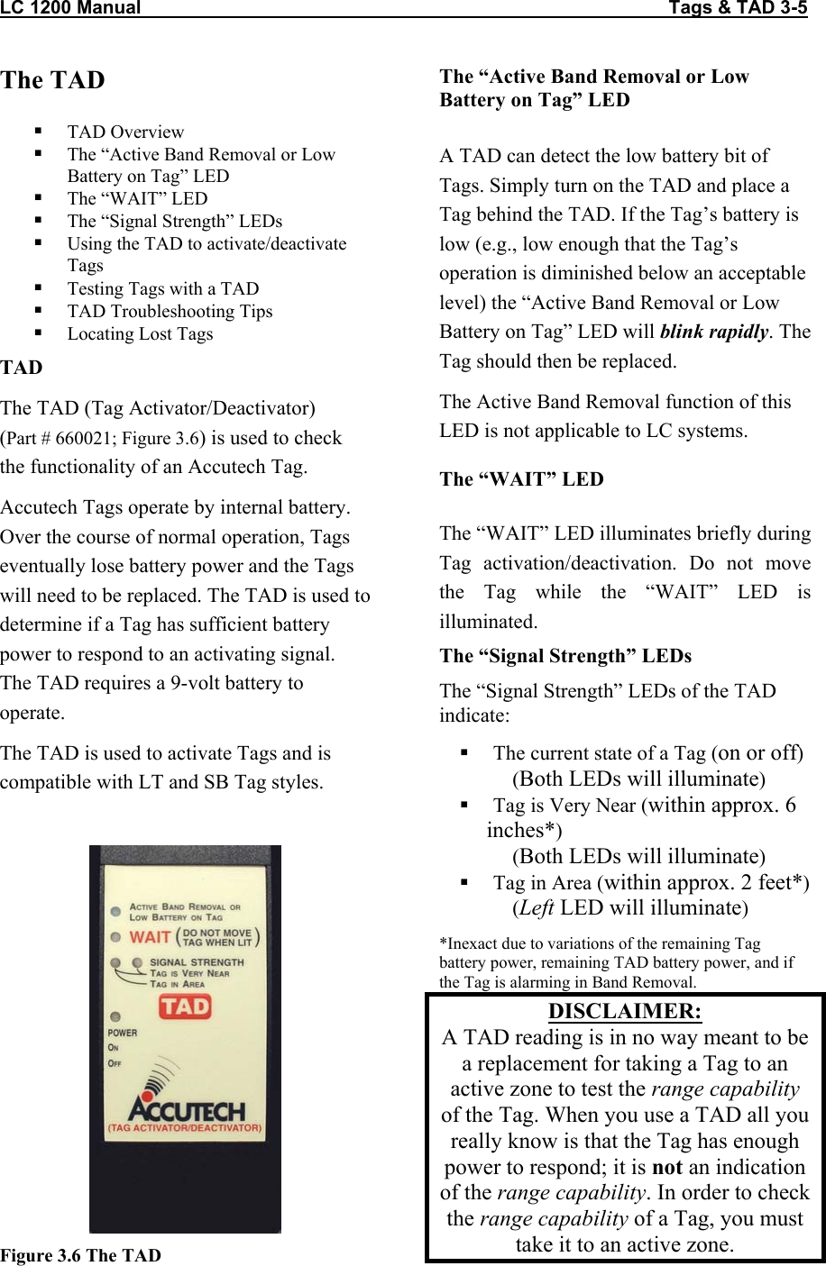 LC 1200 Manual                                                                                                     Tags &amp; TAD 3-5 The TAD     TAD Overview   The &ldquo;Active Band Removal or Low Battery on Tag&rdquo; LED   The &ldquo;WAIT&rdquo; LED   The &ldquo;Signal Strength&rdquo; LEDs   Using the TAD to activate/deactivate Tags   Testing Tags with a TAD   TAD Troubleshooting Tips   Locating Lost Tags TAD The TAD (Tag Activator/Deactivator)  (Part # 660021; Figure 3.6) is used to check the functionality of an Accutech Tag.   Accutech Tags operate by internal battery. Over the course of normal operation, Tags eventually lose battery power and the Tags will need to be replaced. The TAD is used to determine if a Tag has sufficient battery power to respond to an activating signal. The TAD requires a 9-volt battery to operate.  The TAD is used to activate Tags and is compatible with LT and SB Tag styles.   Figure 3.6 The TADThe &ldquo;Active Band Removal or Low Battery on Tag&rdquo; LED   A TAD can detect the low battery bit of Tags. Simply turn on the TAD and place a Tag behind the TAD. If the Tag&rsquo;s battery is low (e.g., low enough that the Tag&rsquo;s operation is diminished below an acceptable level) the &ldquo;Active Band Removal or Low Battery on Tag&rdquo; LED will blink rapidly. The Tag should then be replaced.  The Active Band Removal function of this LED is not applicable to LC systems.  The &ldquo;WAIT&rdquo; LED  The &ldquo;WAIT&rdquo; LED illuminates briefly during Tag activation/deactivation. Do not move the Tag while the &ldquo;WAIT&rdquo; LED is illuminated. The &ldquo;Signal Strength&rdquo; LEDs The &ldquo;Signal Strength&rdquo; LEDs of the TAD indicate:     The current state of a Tag (on or off)       (Both LEDs will illuminate)   Tag is Very Near (within approx. 6 inches*)      (Both LEDs will illuminate)   Tag in Area (within approx. 2 feet*)      (Left LED will illuminate)  *Inexact due to variations of the remaining Tag battery power, remaining TAD battery power, and if the Tag is alarming in Band Removal. DISCLAIMER:  A TAD reading is in no way meant to be a replacement for taking a Tag to an active zone to test the range capability of the Tag. When you use a TAD all you really know is that the Tag has enough power to respond; it is not an indication of the range capability. In order to check the range capability of a Tag, you must take it to an active zone.