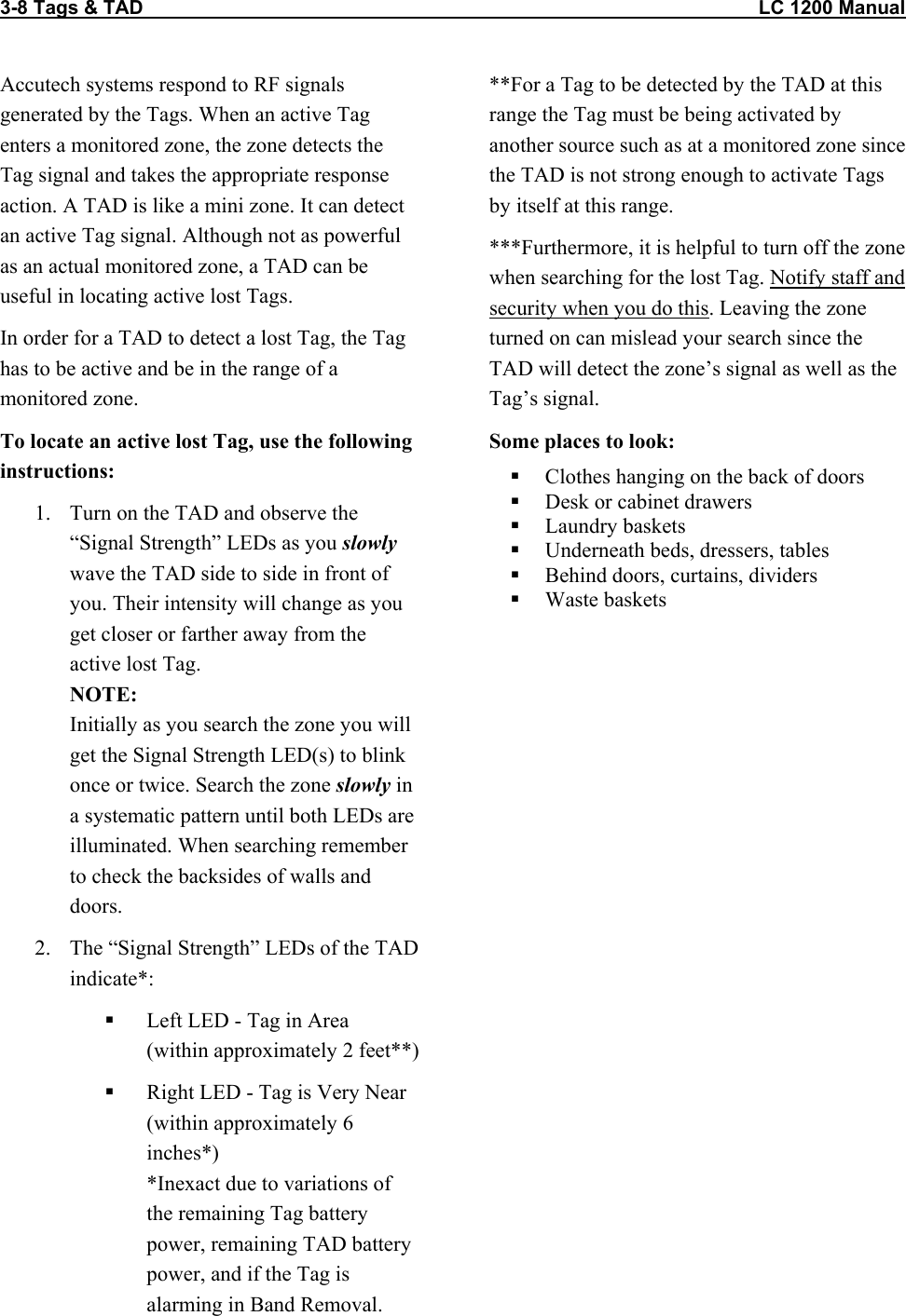 3-8 Tags &amp; TAD                                                                                                                  LC 1200 Manual                           Accutech systems respond to RF signals generated by the Tags. When an active Tag enters a monitored zone, the zone detects the Tag signal and takes the appropriate response action. A TAD is like a mini zone. It can detect an active Tag signal. Although not as powerful as an actual monitored zone, a TAD can be useful in locating active lost Tags. In order for a TAD to detect a lost Tag, the Tag has to be active and be in the range of a monitored zone.  To locate an active lost Tag, use the following instructions: 1.  Turn on the TAD and observe the &ldquo;Signal Strength&rdquo; LEDs as you slowly wave the TAD side to side in front of you. Their intensity will change as you get closer or farther away from the active lost Tag.  NOTE: Initially as you search the zone you will get the Signal Strength LED(s) to blink once or twice. Search the zone slowly in a systematic pattern until both LEDs are illuminated. When searching remember to check the backsides of walls and doors.  2.  The &ldquo;Signal Strength&rdquo; LEDs of the TAD indicate*:    Left LED - Tag in Area  (within approximately 2 feet**)   Right LED - Tag is Very Near  (within approximately 6 inches*) *Inexact due to variations of the remaining Tag battery power, remaining TAD battery power, and if the Tag is alarming in Band Removal. **For a Tag to be detected by the TAD at this range the Tag must be being activated by another source such as at a monitored zone since the TAD is not strong enough to activate Tags by itself at this range.  ***Furthermore, it is helpful to turn off the zone when searching for the lost Tag. Notify staff and security when you do this. Leaving the zone turned on can mislead your search since the TAD will detect the zone&rsquo;s signal as well as the Tag&rsquo;s signal.  Some places to look:   Clothes hanging on the back of doors   Desk or cabinet drawers   Laundry baskets   Underneath beds, dressers, tables   Behind doors, curtains, dividers    Waste baskets  