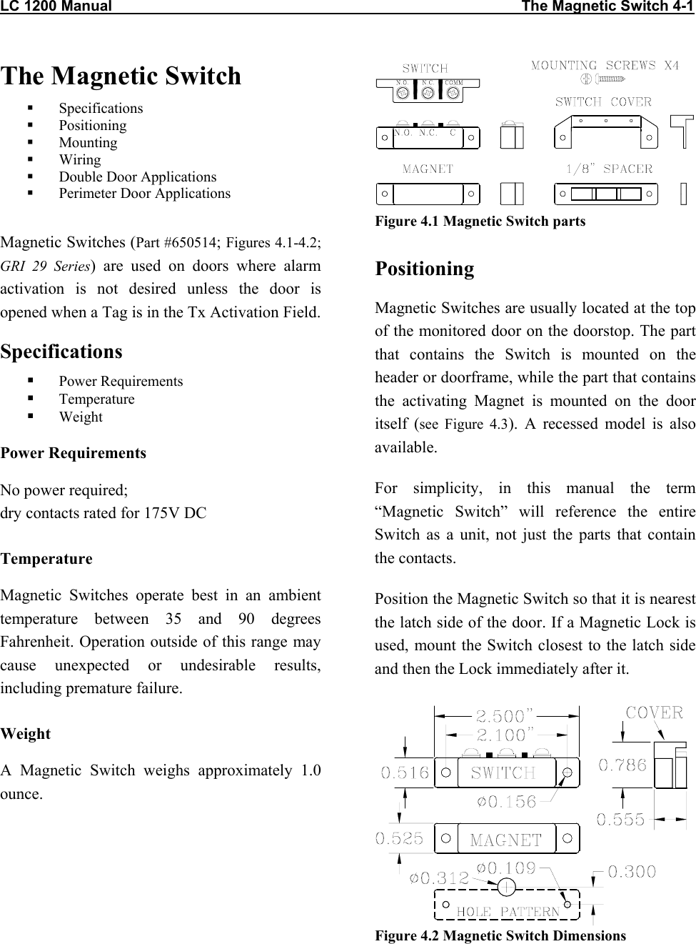 LC 1200 Manual                                                                                                   The Magnetic Switch 4-1 The Magnetic Switch   Specifications   Positioning    Mounting    Wiring   Double Door Applications   Perimeter Door Applications  Magnetic Switches (Part #650514; Figures 4.1-4.2; GRI 29 Series) are used on doors where alarm activation is not desired unless the door is opened when a Tag is in the Tx Activation Field. Specifications   Power Requirements   Temperature   Weight Power Requirements No power required;  dry contacts rated for 175V DC Temperature Magnetic Switches operate best in an ambient temperature between 35 and 90 degrees Fahrenheit. Operation outside of this range may cause unexpected or undesirable results, including premature failure.  Weight A Magnetic Switch weighs approximately 1.0 ounce. Figure 4.1 Magnetic Switch parts Positioning Magnetic Switches are usually located at the top of the monitored door on the doorstop. The part that contains the Switch is mounted on the header or doorframe, while the part that contains the activating Magnet is mounted on the door itself (see Figure 4.3). A recessed model is also available. For simplicity, in this manual the term &ldquo;Magnetic Switch&rdquo; will reference the entire Switch as a unit, not just the parts that contain the contacts. Position the Magnetic Switch so that it is nearest the latch side of the door. If a Magnetic Lock is used, mount the Switch closest to the latch side and then the Lock immediately after it.  Figure 4.2 Magnetic Switch Dimensions