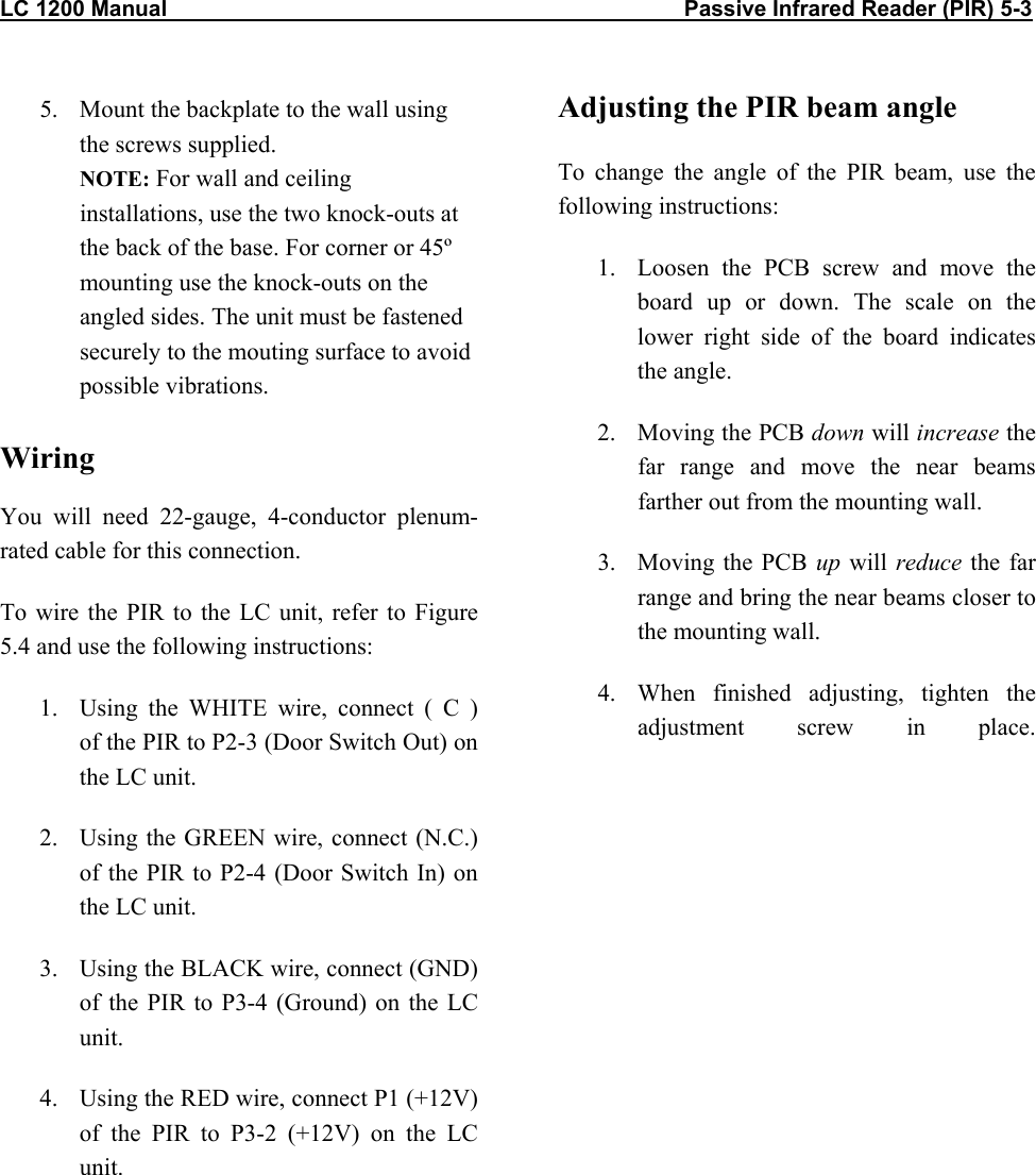 LC 1200 Manual                                                                                    Passive Infrared Reader (PIR) 5-3           5.  Mount the backplate to the wall using the screws supplied. NOTE: For wall and ceiling installations, use the two knock-outs at the back of the base. For corner or 45&ordm; mounting use the knock-outs on the angled sides. The unit must be fastened securely to the mouting surface to avoid possible vibrations.  Wiring  You will need 22-gauge, 4-conductor plenum-rated cable for this connection. To wire the PIR to the LC unit, refer to Figure 5.4 and use the following instructions: 1.  Using the WHITE wire, connect ( C )  of the PIR to P2-3 (Door Switch Out) on the LC unit. 2.  Using the GREEN wire, connect (N.C.) of the PIR to P2-4 (Door Switch In) on the LC unit. 3.  Using the BLACK wire, connect (GND) of the PIR to P3-4 (Ground) on the LC unit. 4.  Using the RED wire, connect P1 (+12V) of the PIR to P3-2 (+12V) on the LC unit. Adjusting the PIR beam angle To change the angle of the PIR beam, use the following instructions: 1.  Loosen the PCB screw and move the board up or down. The scale on the lower right side of the board indicates the angle. 2.  Moving the PCB down will increase the far range and move the near beams farther out from the mounting wall. 3. Moving the PCB up will reduce the far range and bring the near beams closer to the mounting wall. 4.  When finished adjusting, tighten the adjustment screw in place.