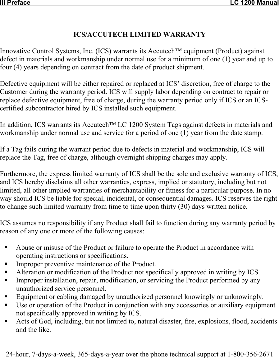 iii Preface                                                                                                               LC 1200 Manual  ICS/ACCUTECH LIMITED WARRANTY  Innovative Control Systems, Inc. (ICS) warrants its Accutech&trade; equipment (Product) against defect in materials and workmanship under normal use for a minimum of one (1) year and up to four (4) years depending on contract from the date of product shipment.   Defective equipment will be either repaired or replaced at ICS&rsquo; discretion, free of charge to the Customer during the warranty period. ICS will supply labor depending on contract to repair or replace defective equipment, free of charge, during the warranty period only if ICS or an ICS-certified subcontractor hired by ICS installed such equipment.  In addition, ICS warrants its Accutech&trade; LC 1200 System Tags against defects in materials and workmanship under normal use and service for a period of one (1) year from the date stamp.   If a Tag fails during the warrant period due to defects in material and workmanship, ICS will replace the Tag, free of charge, although overnight shipping charges may apply.  Furthermore, the express limited warranty of ICS shall be the sole and exclusive warranty of ICS, and ICS hereby disclaims all other warranties, express, implied or statutory, including but not limited, all other implied warranties of merchantability or fitness for a particular purpose. In no way should ICS be liable for special, incidental, or consequential damages. ICS reserves the right to change such limited warranty from time to time upon thirty (30) days written notice.  ICS assumes no responsibility if any Product shall fail to function during any warranty period by reason of any one or more of the following causes:    Abuse or misuse of the Product or failure to operate the Product in accordance with operating instructions or specifications.   Improper preventive maintenance of the Product.   Alteration or modification of the Product not specifically approved in writing by ICS.   Improper installation, repair, modification, or servicing the Product performed by any unauthorized service personnel.    Equipment or cabling damaged by unauthorized personnel knowingly or unknowingly.   Use or operation of the Product in conjunction with any accessories or auxiliary equipment not specifically approved in writing by ICS.   Acts of God, including, but not limited to, natural disaster, fire, explosions, flood, accidents and the like.    24-hour, 7-days-a-week, 365-days-a-year over the phone technical support at 1-800-356-2671    