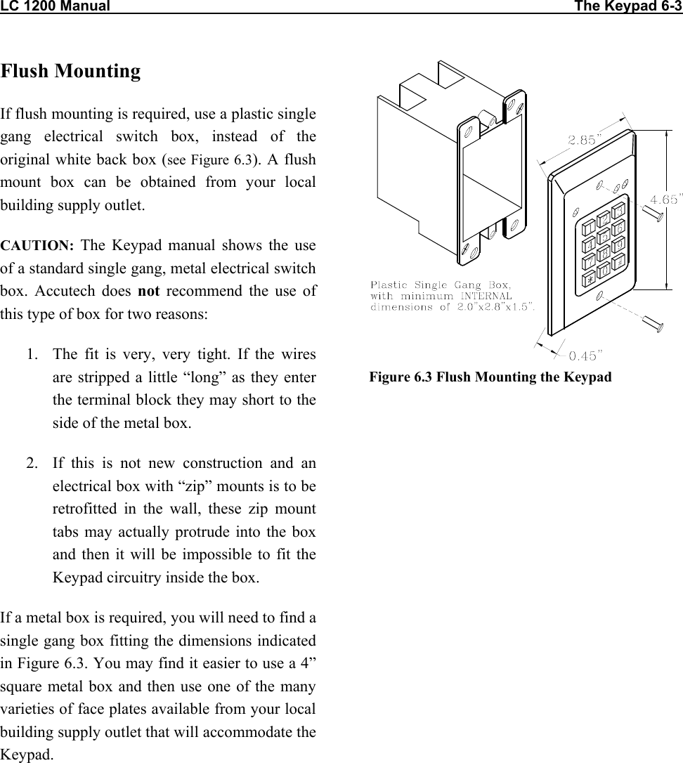 LC 1200 Manual                                                                                                                  The Keypad 6-3 Flush Mounting If flush mounting is required, use a plastic single gang electrical switch box, instead of the original white back box (see Figure 6.3). A flush mount box can be obtained from your local building supply outlet. CAUTION: The Keypad manual shows the use of a standard single gang, metal electrical switch box. Accutech does not recommend the use of this type of box for two reasons: 1.  The fit is very, very tight. If the wires are stripped a little &ldquo;long&rdquo; as they enter the terminal block they may short to the side of the metal box. 2.  If this is not new construction and an electrical box with &ldquo;zip&rdquo; mounts is to be retrofitted in the wall, these zip mount tabs may actually protrude into the box and then it will be impossible to fit the Keypad circuitry inside the box. If a metal box is required, you will need to find a single gang box fitting the dimensions indicated in Figure 6.3. You may find it easier to use a 4&rdquo; square metal box and then use one of the many varieties of face plates available from your local building supply outlet that will accommodate the Keypad.  Figure 6.3 Flush Mounting the Keypad