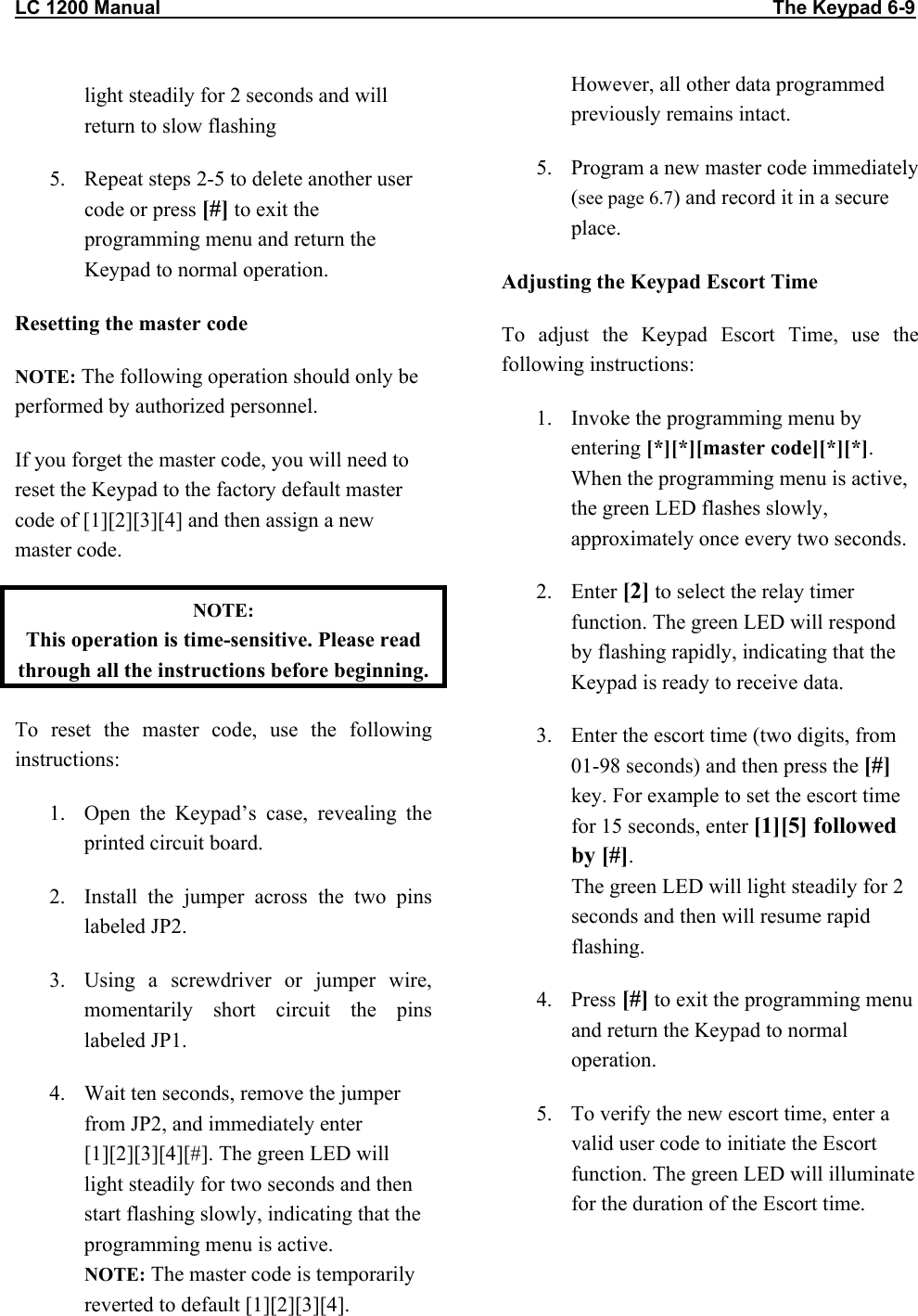 LC 1200 Manual                                                                                                                  The Keypad 6-9 light steadily for 2 seconds and will return to slow flashing 5.  Repeat steps 2-5 to delete another user code or press [#] to exit the programming menu and return the Keypad to normal operation. Resetting the master code NOTE: The following operation should only be performed by authorized personnel.  If you forget the master code, you will need to reset the Keypad to the factory default master code of [1][2][3][4] and then assign a new master code.  NOTE:  This operation is time-sensitive. Please read through all the instructions before beginning. To reset the master code, use the following instructions: 1.  Open the Keypad&rsquo;s case, revealing the printed circuit board. 2.  Install the jumper across the two pins labeled JP2. 3.  Using a screwdriver or jumper wire, momentarily short circuit the pins labeled JP1.  4.  Wait ten seconds, remove the jumper from JP2, and immediately enter [1][2][3][4][#]. The green LED will light steadily for two seconds and then start flashing slowly, indicating that the programming menu is active. NOTE: The master code is temporarily reverted to default [1][2][3][4]. However, all other data programmed previously remains intact. 5.  Program a new master code immediately (see page 6.7) and record it in a secure place. Adjusting the Keypad Escort Time To adjust the Keypad Escort Time, use the following instructions: 1.  Invoke the programming menu by entering [*][*][master code][*][*]. When the programming menu is active, the green LED flashes slowly, approximately once every two seconds. 2. Enter [2] to select the relay timer function. The green LED will respond by flashing rapidly, indicating that the Keypad is ready to receive data. 3.  Enter the escort time (two digits, from 01-98 seconds) and then press the [#] key. For example to set the escort time for 15 seconds, enter [1][5] followed by [#]. The green LED will light steadily for 2 seconds and then will resume rapid flashing. 4. Press [#] to exit the programming menu and return the Keypad to normal operation. 5.  To verify the new escort time, enter a valid user code to initiate the Escort function. The green LED will illuminate for the duration of the Escort time. 