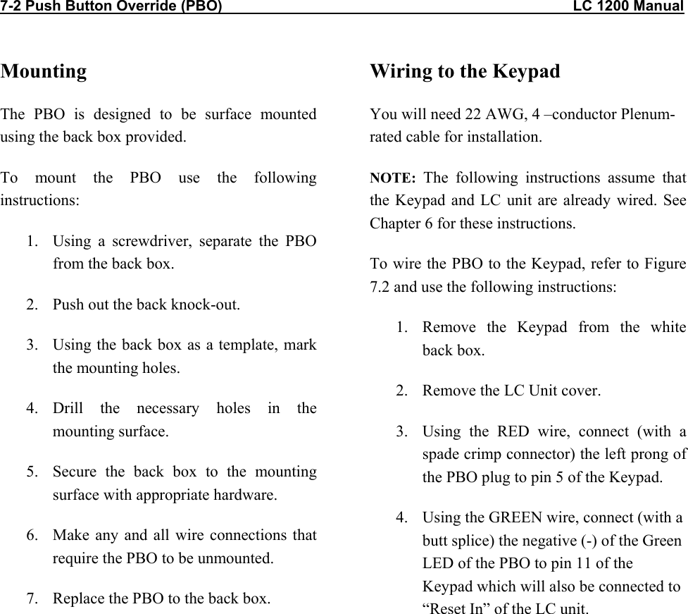 7-2 Push Button Override (PBO)                                                                                      LC 1200 Manual          Mounting The PBO is designed to be surface mounted using the back box provided. To mount the PBO use the following instructions: 1.  Using a screwdriver, separate the PBO from the back box. 2.  Push out the back knock-out. 3.  Using the back box as a template, mark the mounting holes. 4. Drill the necessary holes in the mounting surface. 5.  Secure the back box to the mounting surface with appropriate hardware. 6.  Make any and all wire connections that require the PBO to be unmounted. 7.  Replace the PBO to the back box.  Wiring to the Keypad You will need 22 AWG, 4 &ndash;conductor Plenum-rated cable for installation. NOTE: The following instructions assume that the Keypad and LC unit are already wired. See Chapter 6 for these instructions. To wire the PBO to the Keypad, refer to Figure 7.2 and use the following instructions: 1.  Remove the Keypad from the white back box. 2.  Remove the LC Unit cover. 3.  Using the RED wire, connect (with a spade crimp connector) the left prong of the PBO plug to pin 5 of the Keypad. 4.  Using the GREEN wire, connect (with a butt splice) the negative (-) of the Green LED of the PBO to pin 11 of the Keypad which will also be connected to &ldquo;Reset In&rdquo; of the LC unit.